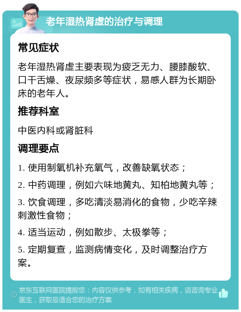 老年湿热肾虚的治疗与调理 常见症状 老年湿热肾虚主要表现为疲乏无力、腰膝酸软、口干舌燥、夜尿频多等症状，易感人群为长期卧床的老年人。 推荐科室 中医内科或肾脏科 调理要点 1. 使用制氧机补充氧气，改善缺氧状态； 2. 中药调理，例如六味地黄丸、知柏地黄丸等； 3. 饮食调理，多吃清淡易消化的食物，少吃辛辣刺激性食物； 4. 适当运动，例如散步、太极拳等； 5. 定期复查，监测病情变化，及时调整治疗方案。