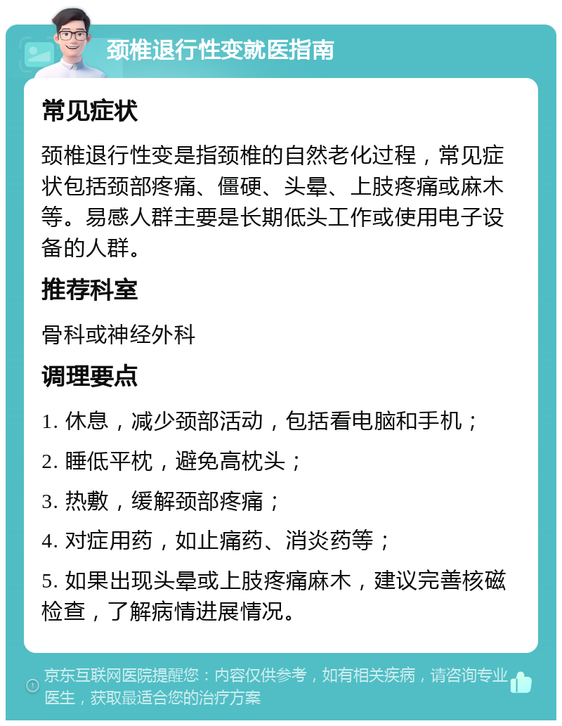 颈椎退行性变就医指南 常见症状 颈椎退行性变是指颈椎的自然老化过程，常见症状包括颈部疼痛、僵硬、头晕、上肢疼痛或麻木等。易感人群主要是长期低头工作或使用电子设备的人群。 推荐科室 骨科或神经外科 调理要点 1. 休息，减少颈部活动，包括看电脑和手机； 2. 睡低平枕，避免高枕头； 3. 热敷，缓解颈部疼痛； 4. 对症用药，如止痛药、消炎药等； 5. 如果出现头晕或上肢疼痛麻木，建议完善核磁检查，了解病情进展情况。