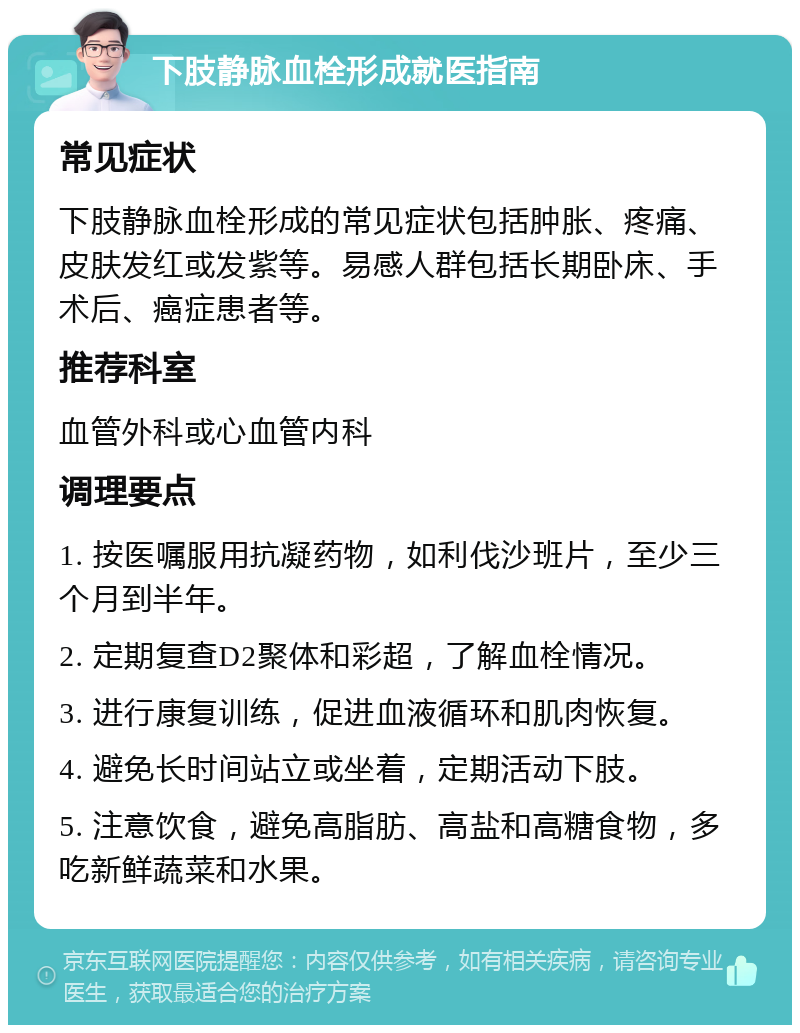 下肢静脉血栓形成就医指南 常见症状 下肢静脉血栓形成的常见症状包括肿胀、疼痛、皮肤发红或发紫等。易感人群包括长期卧床、手术后、癌症患者等。 推荐科室 血管外科或心血管内科 调理要点 1. 按医嘱服用抗凝药物，如利伐沙班片，至少三个月到半年。 2. 定期复查D2聚体和彩超，了解血栓情况。 3. 进行康复训练，促进血液循环和肌肉恢复。 4. 避免长时间站立或坐着，定期活动下肢。 5. 注意饮食，避免高脂肪、高盐和高糖食物，多吃新鲜蔬菜和水果。