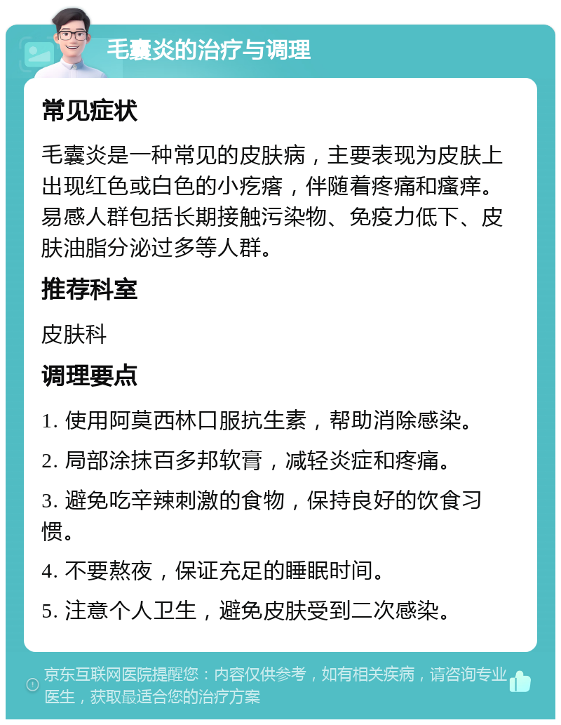 毛囊炎的治疗与调理 常见症状 毛囊炎是一种常见的皮肤病，主要表现为皮肤上出现红色或白色的小疙瘩，伴随着疼痛和瘙痒。易感人群包括长期接触污染物、免疫力低下、皮肤油脂分泌过多等人群。 推荐科室 皮肤科 调理要点 1. 使用阿莫西林口服抗生素，帮助消除感染。 2. 局部涂抹百多邦软膏，减轻炎症和疼痛。 3. 避免吃辛辣刺激的食物，保持良好的饮食习惯。 4. 不要熬夜，保证充足的睡眠时间。 5. 注意个人卫生，避免皮肤受到二次感染。