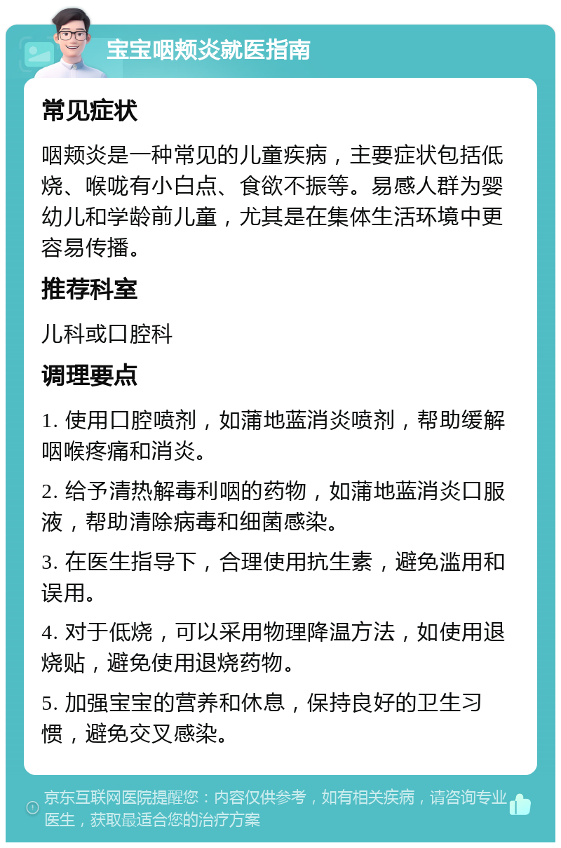 宝宝咽颊炎就医指南 常见症状 咽颊炎是一种常见的儿童疾病，主要症状包括低烧、喉咙有小白点、食欲不振等。易感人群为婴幼儿和学龄前儿童，尤其是在集体生活环境中更容易传播。 推荐科室 儿科或口腔科 调理要点 1. 使用口腔喷剂，如蒲地蓝消炎喷剂，帮助缓解咽喉疼痛和消炎。 2. 给予清热解毒利咽的药物，如蒲地蓝消炎口服液，帮助清除病毒和细菌感染。 3. 在医生指导下，合理使用抗生素，避免滥用和误用。 4. 对于低烧，可以采用物理降温方法，如使用退烧贴，避免使用退烧药物。 5. 加强宝宝的营养和休息，保持良好的卫生习惯，避免交叉感染。