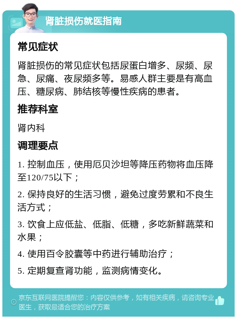 肾脏损伤就医指南 常见症状 肾脏损伤的常见症状包括尿蛋白增多、尿频、尿急、尿痛、夜尿频多等。易感人群主要是有高血压、糖尿病、肺结核等慢性疾病的患者。 推荐科室 肾内科 调理要点 1. 控制血压，使用厄贝沙坦等降压药物将血压降至120/75以下； 2. 保持良好的生活习惯，避免过度劳累和不良生活方式； 3. 饮食上应低盐、低脂、低糖，多吃新鲜蔬菜和水果； 4. 使用百令胶囊等中药进行辅助治疗； 5. 定期复查肾功能，监测病情变化。