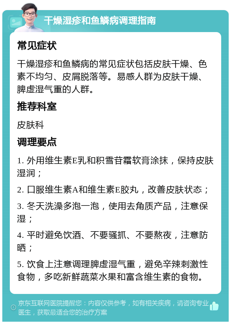 干燥湿疹和鱼鳞病调理指南 常见症状 干燥湿疹和鱼鳞病的常见症状包括皮肤干燥、色素不均匀、皮屑脱落等。易感人群为皮肤干燥、脾虚湿气重的人群。 推荐科室 皮肤科 调理要点 1. 外用维生素E乳和积雪苷霜软膏涂抹，保持皮肤湿润； 2. 口服维生素A和维生素E胶丸，改善皮肤状态； 3. 冬天洗澡多泡一泡，使用去角质产品，注意保湿； 4. 平时避免饮酒、不要骚抓、不要熬夜，注意防晒； 5. 饮食上注意调理脾虚湿气重，避免辛辣刺激性食物，多吃新鲜蔬菜水果和富含维生素的食物。