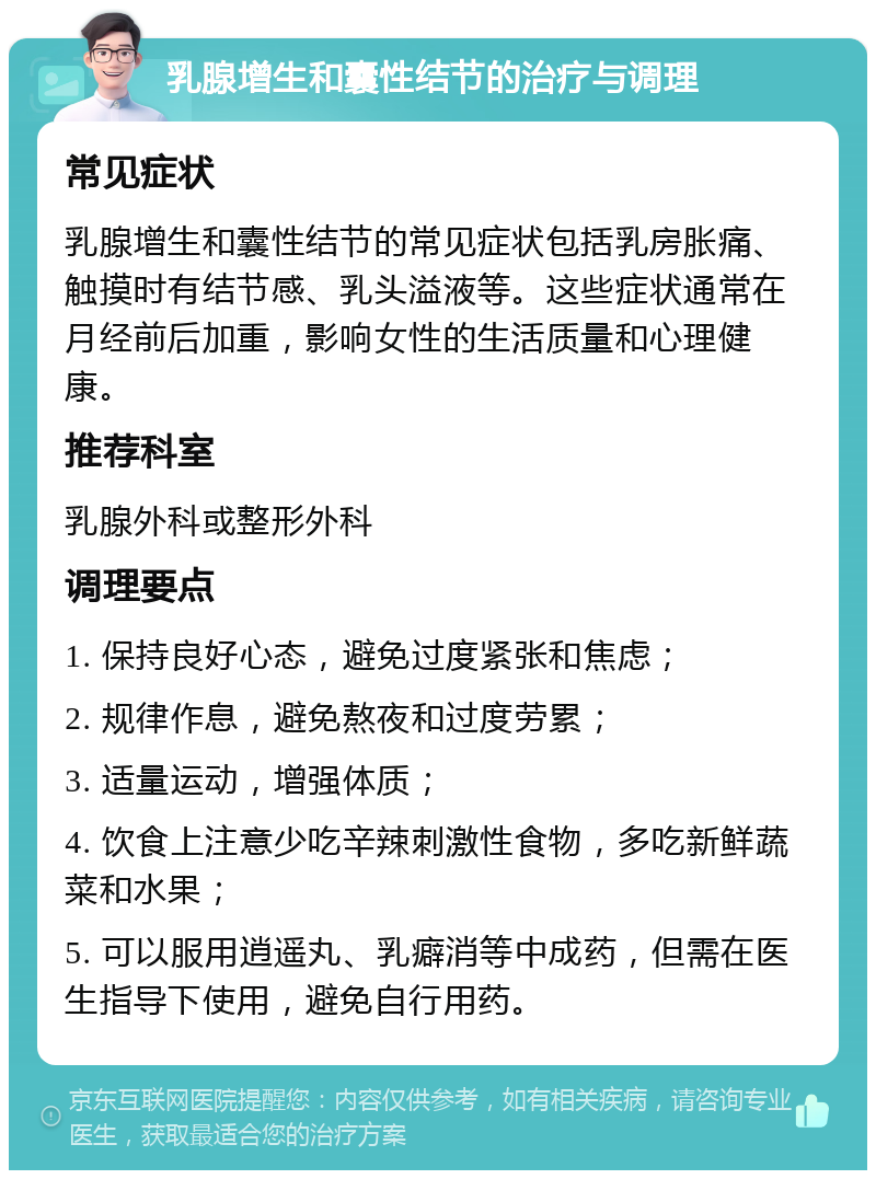 乳腺增生和囊性结节的治疗与调理 常见症状 乳腺增生和囊性结节的常见症状包括乳房胀痛、触摸时有结节感、乳头溢液等。这些症状通常在月经前后加重，影响女性的生活质量和心理健康。 推荐科室 乳腺外科或整形外科 调理要点 1. 保持良好心态，避免过度紧张和焦虑； 2. 规律作息，避免熬夜和过度劳累； 3. 适量运动，增强体质； 4. 饮食上注意少吃辛辣刺激性食物，多吃新鲜蔬菜和水果； 5. 可以服用逍遥丸、乳癖消等中成药，但需在医生指导下使用，避免自行用药。