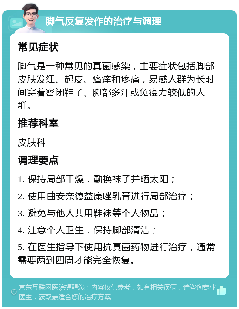 脚气反复发作的治疗与调理 常见症状 脚气是一种常见的真菌感染，主要症状包括脚部皮肤发红、起皮、瘙痒和疼痛，易感人群为长时间穿着密闭鞋子、脚部多汗或免疫力较低的人群。 推荐科室 皮肤科 调理要点 1. 保持局部干燥，勤换袜子并晒太阳； 2. 使用曲安奈德益康唑乳膏进行局部治疗； 3. 避免与他人共用鞋袜等个人物品； 4. 注意个人卫生，保持脚部清洁； 5. 在医生指导下使用抗真菌药物进行治疗，通常需要两到四周才能完全恢复。