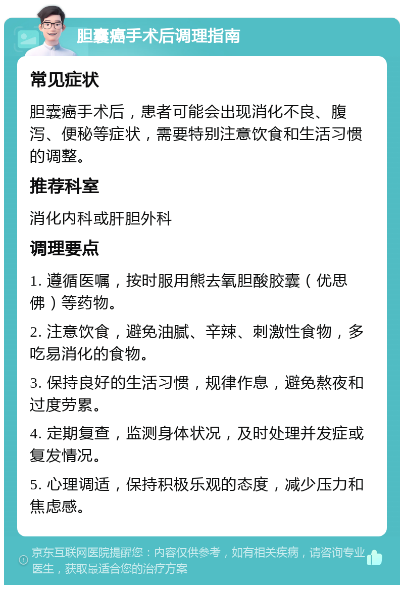 胆囊癌手术后调理指南 常见症状 胆囊癌手术后，患者可能会出现消化不良、腹泻、便秘等症状，需要特别注意饮食和生活习惯的调整。 推荐科室 消化内科或肝胆外科 调理要点 1. 遵循医嘱，按时服用熊去氧胆酸胶囊（优思佛）等药物。 2. 注意饮食，避免油腻、辛辣、刺激性食物，多吃易消化的食物。 3. 保持良好的生活习惯，规律作息，避免熬夜和过度劳累。 4. 定期复查，监测身体状况，及时处理并发症或复发情况。 5. 心理调适，保持积极乐观的态度，减少压力和焦虑感。