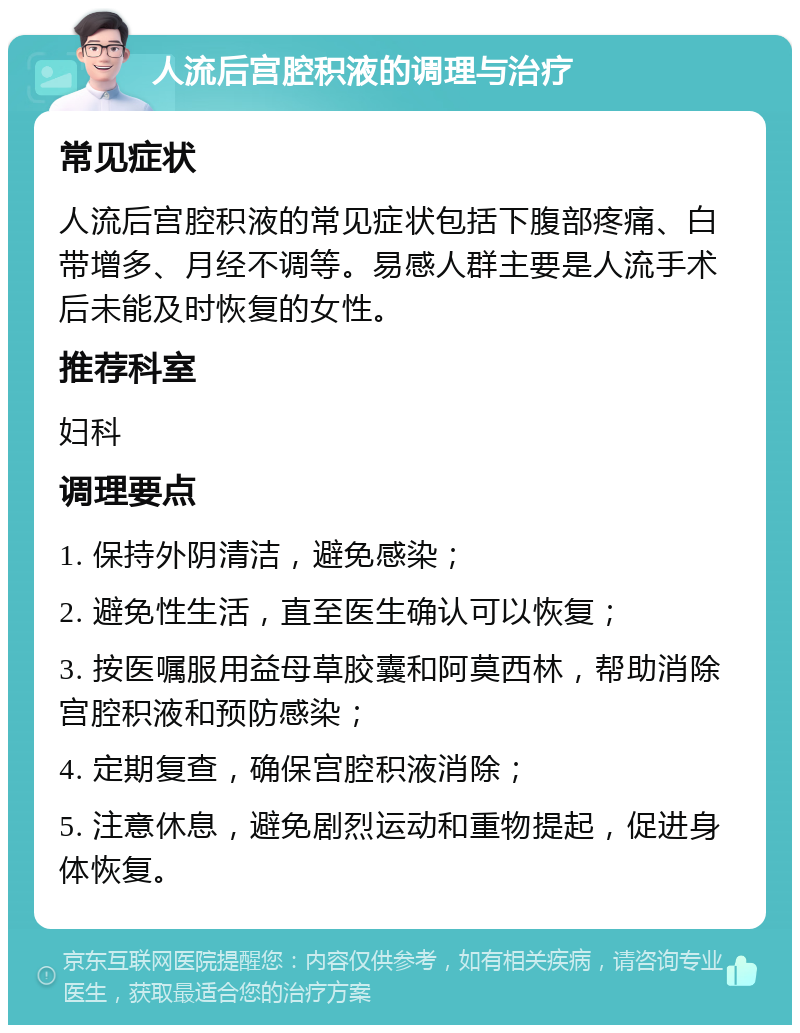 人流后宫腔积液的调理与治疗 常见症状 人流后宫腔积液的常见症状包括下腹部疼痛、白带增多、月经不调等。易感人群主要是人流手术后未能及时恢复的女性。 推荐科室 妇科 调理要点 1. 保持外阴清洁，避免感染； 2. 避免性生活，直至医生确认可以恢复； 3. 按医嘱服用益母草胶囊和阿莫西林，帮助消除宫腔积液和预防感染； 4. 定期复查，确保宫腔积液消除； 5. 注意休息，避免剧烈运动和重物提起，促进身体恢复。