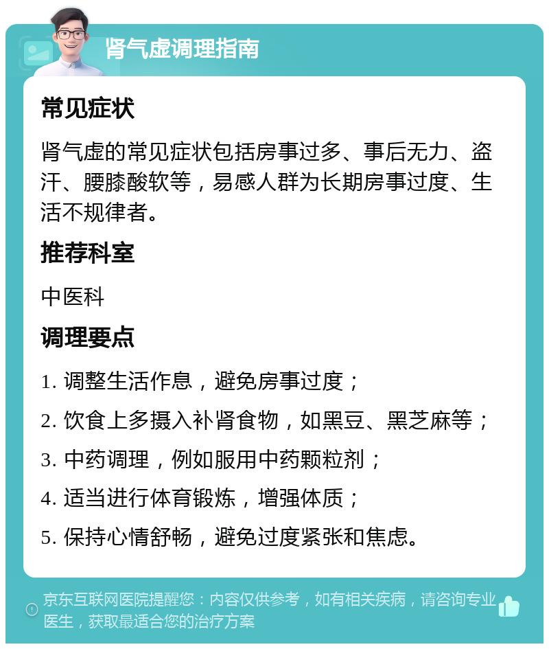 肾气虚调理指南 常见症状 肾气虚的常见症状包括房事过多、事后无力、盗汗、腰膝酸软等，易感人群为长期房事过度、生活不规律者。 推荐科室 中医科 调理要点 1. 调整生活作息，避免房事过度； 2. 饮食上多摄入补肾食物，如黑豆、黑芝麻等； 3. 中药调理，例如服用中药颗粒剂； 4. 适当进行体育锻炼，增强体质； 5. 保持心情舒畅，避免过度紧张和焦虑。