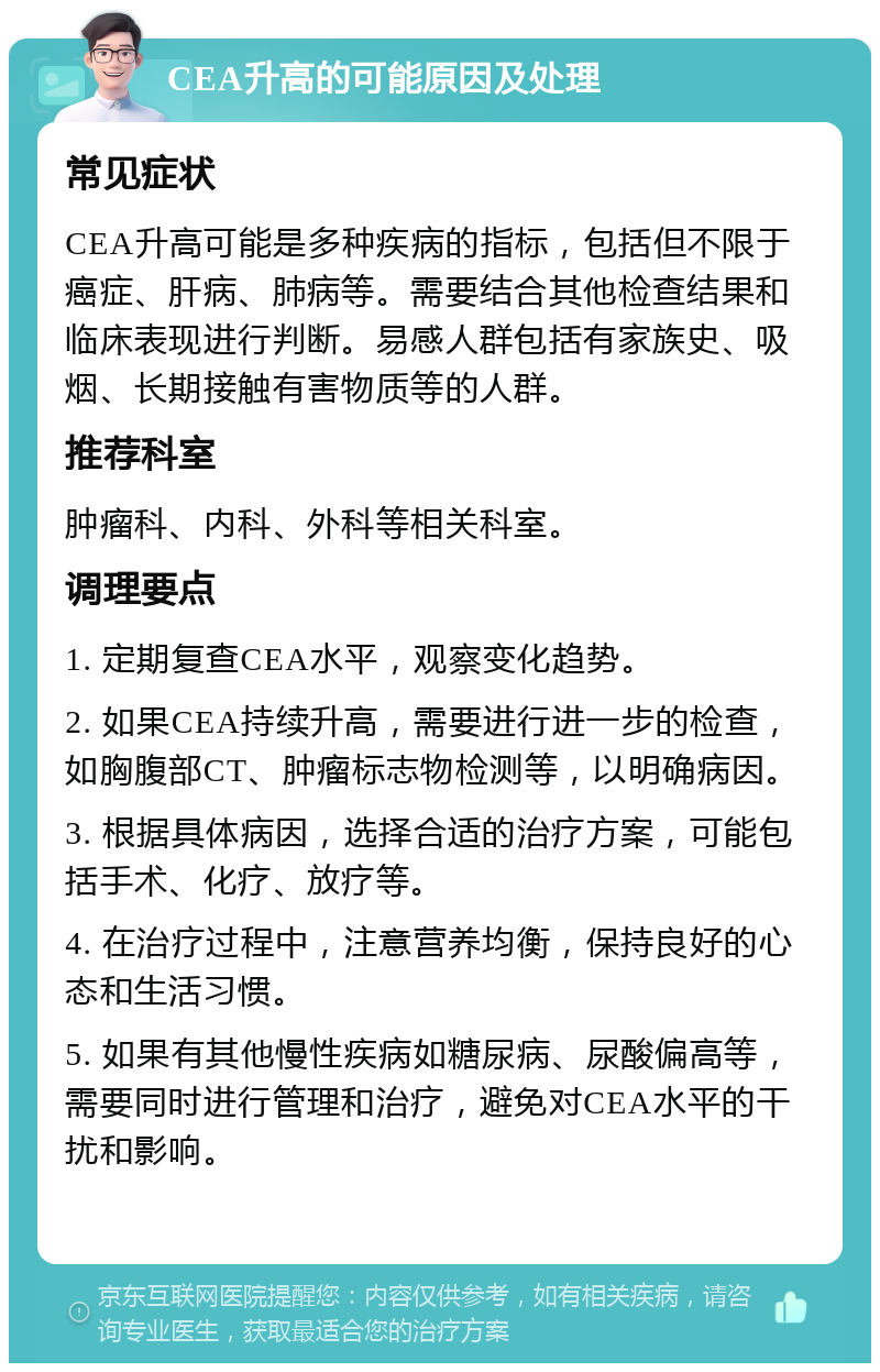 CEA升高的可能原因及处理 常见症状 CEA升高可能是多种疾病的指标，包括但不限于癌症、肝病、肺病等。需要结合其他检查结果和临床表现进行判断。易感人群包括有家族史、吸烟、长期接触有害物质等的人群。 推荐科室 肿瘤科、内科、外科等相关科室。 调理要点 1. 定期复查CEA水平，观察变化趋势。 2. 如果CEA持续升高，需要进行进一步的检查，如胸腹部CT、肿瘤标志物检测等，以明确病因。 3. 根据具体病因，选择合适的治疗方案，可能包括手术、化疗、放疗等。 4. 在治疗过程中，注意营养均衡，保持良好的心态和生活习惯。 5. 如果有其他慢性疾病如糖尿病、尿酸偏高等，需要同时进行管理和治疗，避免对CEA水平的干扰和影响。