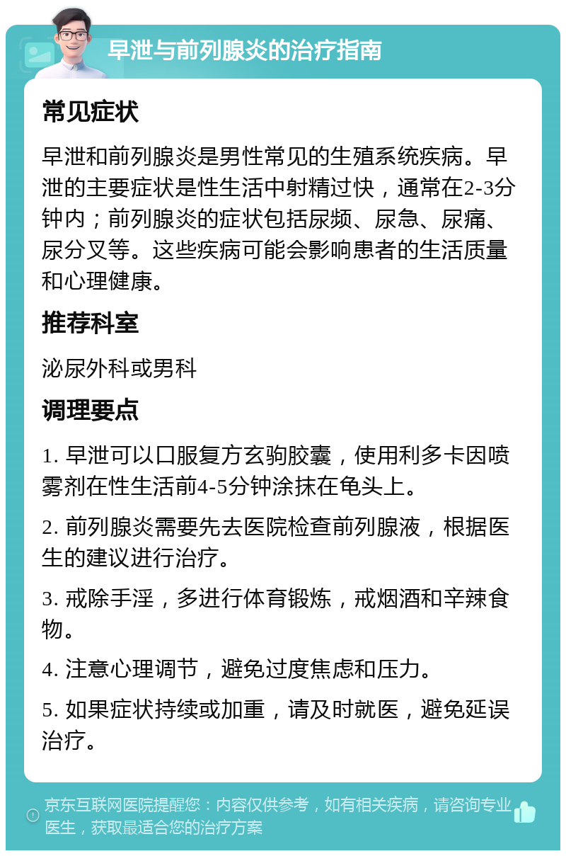 早泄与前列腺炎的治疗指南 常见症状 早泄和前列腺炎是男性常见的生殖系统疾病。早泄的主要症状是性生活中射精过快，通常在2-3分钟内；前列腺炎的症状包括尿频、尿急、尿痛、尿分叉等。这些疾病可能会影响患者的生活质量和心理健康。 推荐科室 泌尿外科或男科 调理要点 1. 早泄可以口服复方玄驹胶囊，使用利多卡因喷雾剂在性生活前4-5分钟涂抹在龟头上。 2. 前列腺炎需要先去医院检查前列腺液，根据医生的建议进行治疗。 3. 戒除手淫，多进行体育锻炼，戒烟酒和辛辣食物。 4. 注意心理调节，避免过度焦虑和压力。 5. 如果症状持续或加重，请及时就医，避免延误治疗。