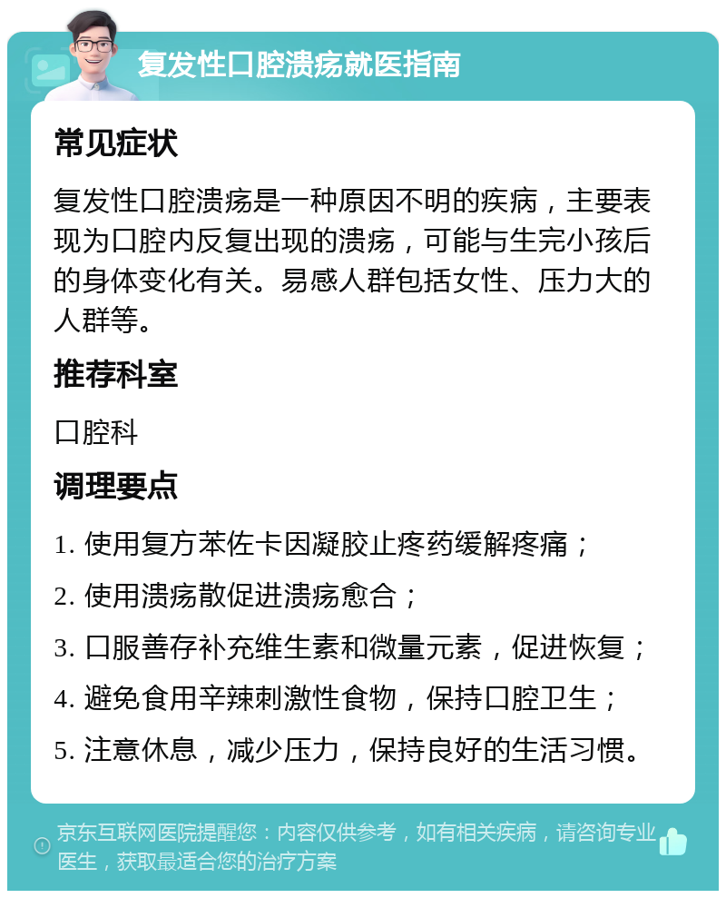 复发性口腔溃疡就医指南 常见症状 复发性口腔溃疡是一种原因不明的疾病，主要表现为口腔内反复出现的溃疡，可能与生完小孩后的身体变化有关。易感人群包括女性、压力大的人群等。 推荐科室 口腔科 调理要点 1. 使用复方苯佐卡因凝胶止疼药缓解疼痛； 2. 使用溃疡散促进溃疡愈合； 3. 口服善存补充维生素和微量元素，促进恢复； 4. 避免食用辛辣刺激性食物，保持口腔卫生； 5. 注意休息，减少压力，保持良好的生活习惯。