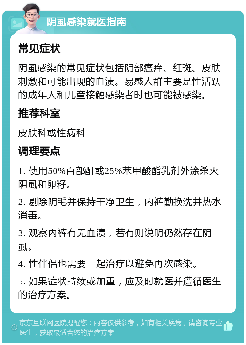 阴虱感染就医指南 常见症状 阴虱感染的常见症状包括阴部瘙痒、红斑、皮肤刺激和可能出现的血渍。易感人群主要是性活跃的成年人和儿童接触感染者时也可能被感染。 推荐科室 皮肤科或性病科 调理要点 1. 使用50%百部酊或25%苯甲酸酯乳剂外涂杀灭阴虱和卵籽。 2. 剔除阴毛并保持干净卫生，内裤勤换洗并热水消毒。 3. 观察内裤有无血渍，若有则说明仍然存在阴虱。 4. 性伴侣也需要一起治疗以避免再次感染。 5. 如果症状持续或加重，应及时就医并遵循医生的治疗方案。