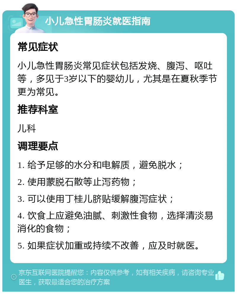 小儿急性胃肠炎就医指南 常见症状 小儿急性胃肠炎常见症状包括发烧、腹泻、呕吐等，多见于3岁以下的婴幼儿，尤其是在夏秋季节更为常见。 推荐科室 儿科 调理要点 1. 给予足够的水分和电解质，避免脱水； 2. 使用蒙脱石散等止泻药物； 3. 可以使用丁桂儿脐贴缓解腹泻症状； 4. 饮食上应避免油腻、刺激性食物，选择清淡易消化的食物； 5. 如果症状加重或持续不改善，应及时就医。