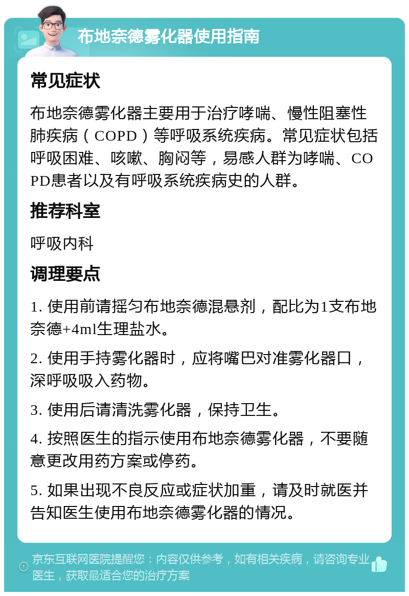 布地奈德雾化器使用指南 常见症状 布地奈德雾化器主要用于治疗哮喘、慢性阻塞性肺疾病（COPD）等呼吸系统疾病。常见症状包括呼吸困难、咳嗽、胸闷等，易感人群为哮喘、COPD患者以及有呼吸系统疾病史的人群。 推荐科室 呼吸内科 调理要点 1. 使用前请摇匀布地奈德混悬剂，配比为1支布地奈德+4ml生理盐水。 2. 使用手持雾化器时，应将嘴巴对准雾化器口，深呼吸吸入药物。 3. 使用后请清洗雾化器，保持卫生。 4. 按照医生的指示使用布地奈德雾化器，不要随意更改用药方案或停药。 5. 如果出现不良反应或症状加重，请及时就医并告知医生使用布地奈德雾化器的情况。