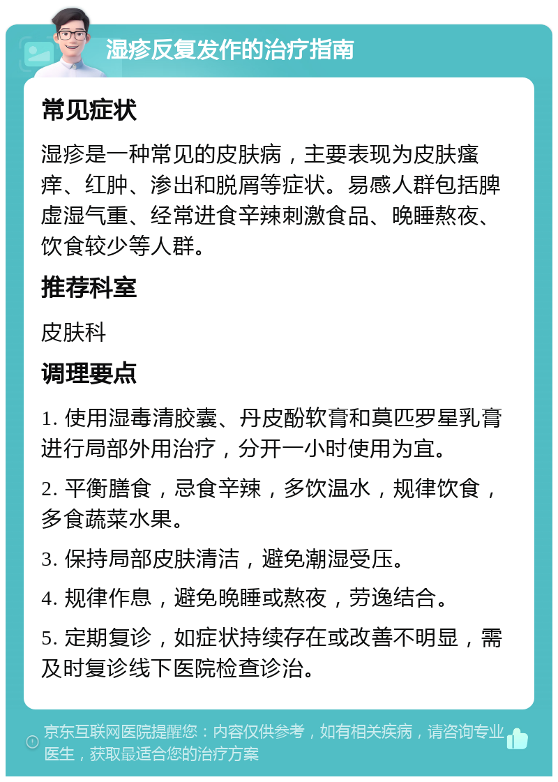 湿疹反复发作的治疗指南 常见症状 湿疹是一种常见的皮肤病，主要表现为皮肤瘙痒、红肿、渗出和脱屑等症状。易感人群包括脾虚湿气重、经常进食辛辣刺激食品、晚睡熬夜、饮食较少等人群。 推荐科室 皮肤科 调理要点 1. 使用湿毒清胶囊、丹皮酚软膏和莫匹罗星乳膏进行局部外用治疗，分开一小时使用为宜。 2. 平衡膳食，忌食辛辣，多饮温水，规律饮食，多食蔬菜水果。 3. 保持局部皮肤清洁，避免潮湿受压。 4. 规律作息，避免晚睡或熬夜，劳逸结合。 5. 定期复诊，如症状持续存在或改善不明显，需及时复诊线下医院检查诊治。