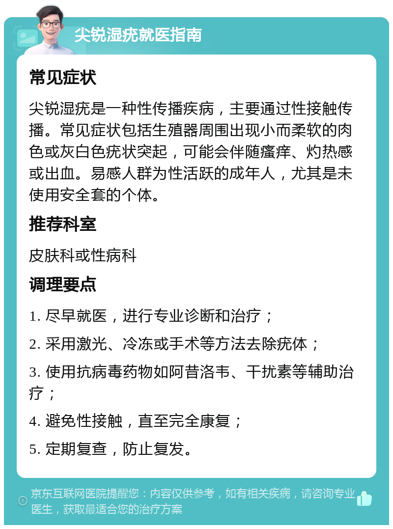 尖锐湿疣就医指南 常见症状 尖锐湿疣是一种性传播疾病，主要通过性接触传播。常见症状包括生殖器周围出现小而柔软的肉色或灰白色疣状突起，可能会伴随瘙痒、灼热感或出血。易感人群为性活跃的成年人，尤其是未使用安全套的个体。 推荐科室 皮肤科或性病科 调理要点 1. 尽早就医，进行专业诊断和治疗； 2. 采用激光、冷冻或手术等方法去除疣体； 3. 使用抗病毒药物如阿昔洛韦、干扰素等辅助治疗； 4. 避免性接触，直至完全康复； 5. 定期复查，防止复发。