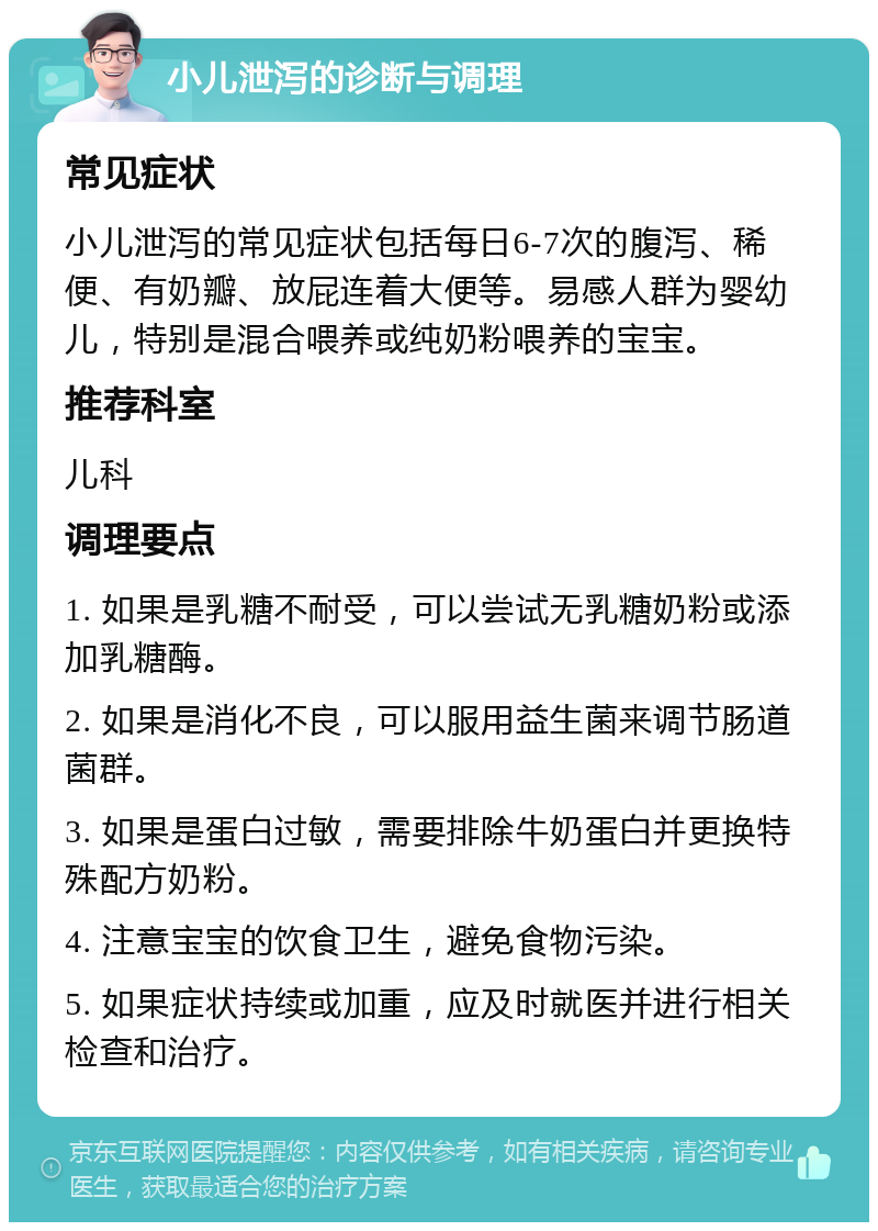 小儿泄泻的诊断与调理 常见症状 小儿泄泻的常见症状包括每日6-7次的腹泻、稀便、有奶瓣、放屁连着大便等。易感人群为婴幼儿，特别是混合喂养或纯奶粉喂养的宝宝。 推荐科室 儿科 调理要点 1. 如果是乳糖不耐受，可以尝试无乳糖奶粉或添加乳糖酶。 2. 如果是消化不良，可以服用益生菌来调节肠道菌群。 3. 如果是蛋白过敏，需要排除牛奶蛋白并更换特殊配方奶粉。 4. 注意宝宝的饮食卫生，避免食物污染。 5. 如果症状持续或加重，应及时就医并进行相关检查和治疗。