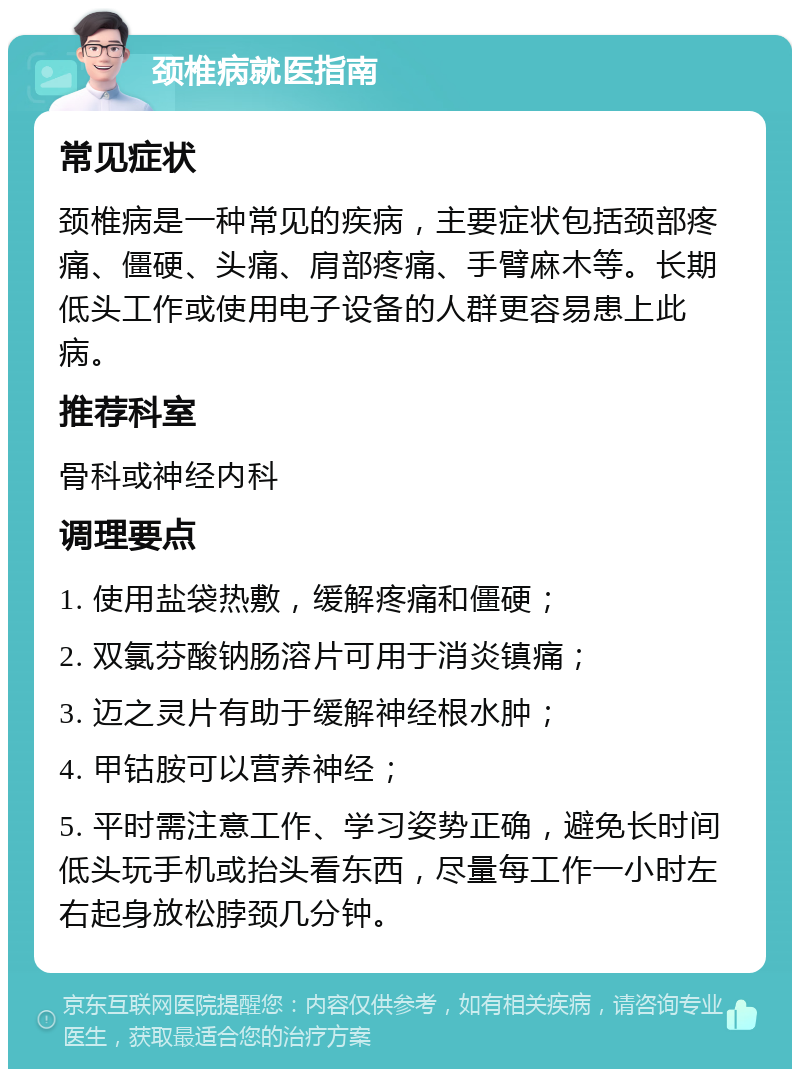 颈椎病就医指南 常见症状 颈椎病是一种常见的疾病，主要症状包括颈部疼痛、僵硬、头痛、肩部疼痛、手臂麻木等。长期低头工作或使用电子设备的人群更容易患上此病。 推荐科室 骨科或神经内科 调理要点 1. 使用盐袋热敷，缓解疼痛和僵硬； 2. 双氯芬酸钠肠溶片可用于消炎镇痛； 3. 迈之灵片有助于缓解神经根水肿； 4. 甲钴胺可以营养神经； 5. 平时需注意工作、学习姿势正确，避免长时间低头玩手机或抬头看东西，尽量每工作一小时左右起身放松脖颈几分钟。