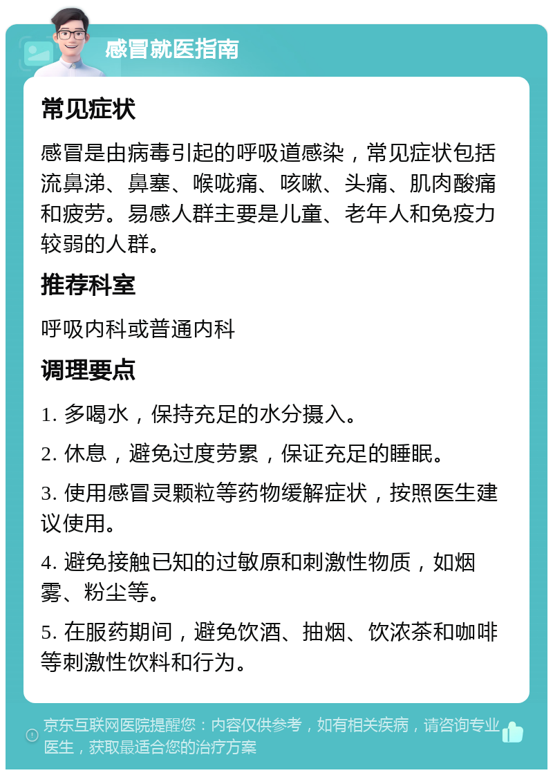 感冒就医指南 常见症状 感冒是由病毒引起的呼吸道感染，常见症状包括流鼻涕、鼻塞、喉咙痛、咳嗽、头痛、肌肉酸痛和疲劳。易感人群主要是儿童、老年人和免疫力较弱的人群。 推荐科室 呼吸内科或普通内科 调理要点 1. 多喝水，保持充足的水分摄入。 2. 休息，避免过度劳累，保证充足的睡眠。 3. 使用感冒灵颗粒等药物缓解症状，按照医生建议使用。 4. 避免接触已知的过敏原和刺激性物质，如烟雾、粉尘等。 5. 在服药期间，避免饮酒、抽烟、饮浓茶和咖啡等刺激性饮料和行为。