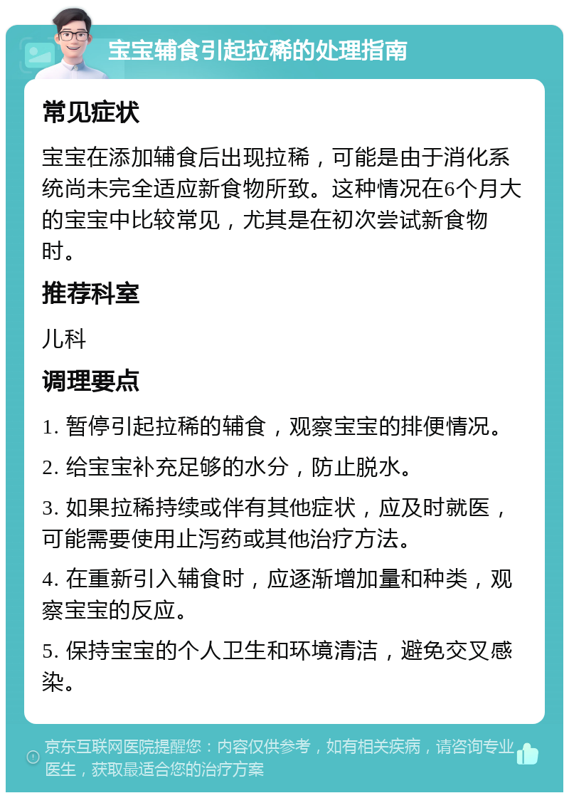 宝宝辅食引起拉稀的处理指南 常见症状 宝宝在添加辅食后出现拉稀，可能是由于消化系统尚未完全适应新食物所致。这种情况在6个月大的宝宝中比较常见，尤其是在初次尝试新食物时。 推荐科室 儿科 调理要点 1. 暂停引起拉稀的辅食，观察宝宝的排便情况。 2. 给宝宝补充足够的水分，防止脱水。 3. 如果拉稀持续或伴有其他症状，应及时就医，可能需要使用止泻药或其他治疗方法。 4. 在重新引入辅食时，应逐渐增加量和种类，观察宝宝的反应。 5. 保持宝宝的个人卫生和环境清洁，避免交叉感染。