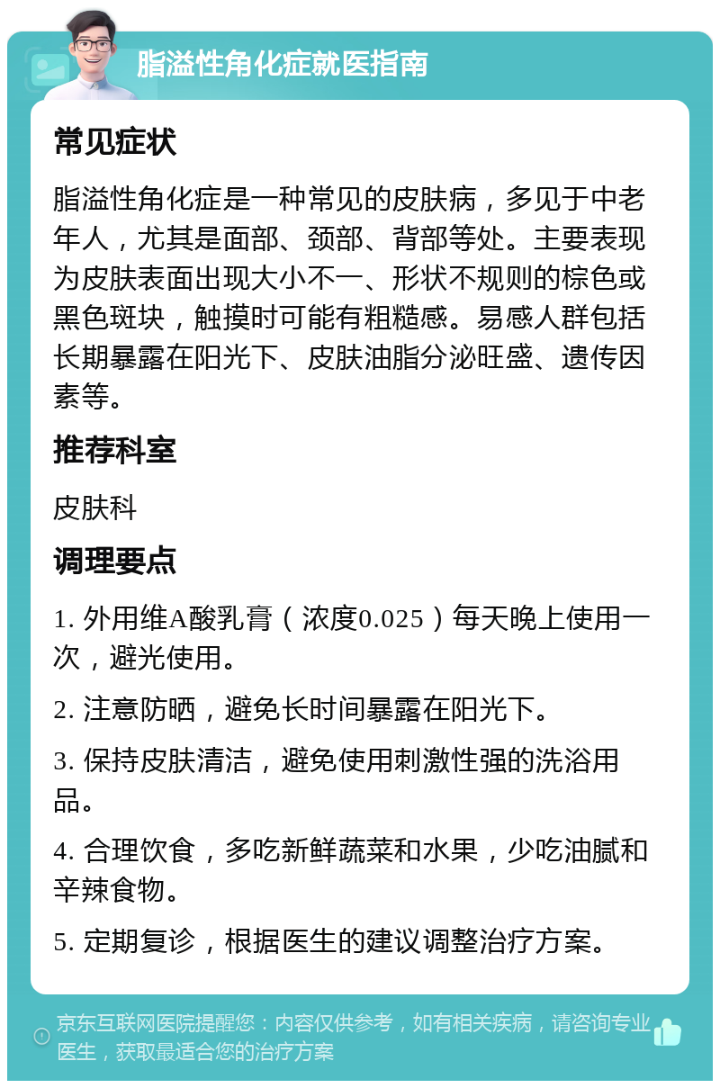 脂溢性角化症就医指南 常见症状 脂溢性角化症是一种常见的皮肤病，多见于中老年人，尤其是面部、颈部、背部等处。主要表现为皮肤表面出现大小不一、形状不规则的棕色或黑色斑块，触摸时可能有粗糙感。易感人群包括长期暴露在阳光下、皮肤油脂分泌旺盛、遗传因素等。 推荐科室 皮肤科 调理要点 1. 外用维A酸乳膏（浓度0.025）每天晚上使用一次，避光使用。 2. 注意防晒，避免长时间暴露在阳光下。 3. 保持皮肤清洁，避免使用刺激性强的洗浴用品。 4. 合理饮食，多吃新鲜蔬菜和水果，少吃油腻和辛辣食物。 5. 定期复诊，根据医生的建议调整治疗方案。