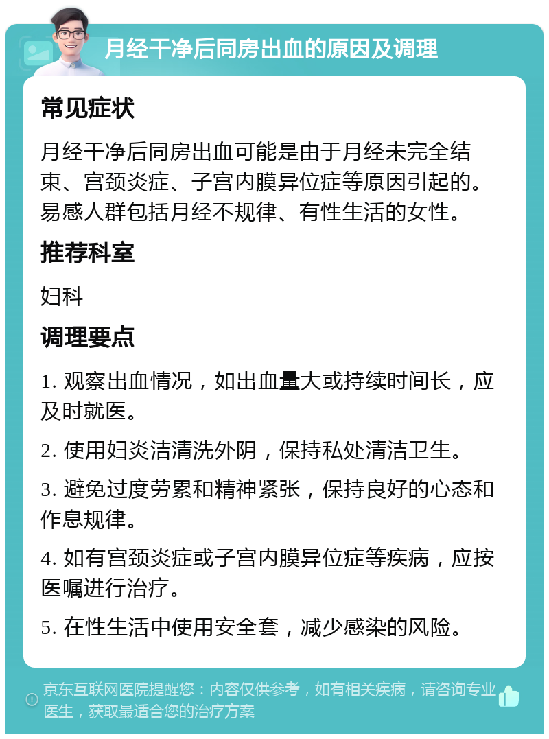 月经干净后同房出血的原因及调理 常见症状 月经干净后同房出血可能是由于月经未完全结束、宫颈炎症、子宫内膜异位症等原因引起的。易感人群包括月经不规律、有性生活的女性。 推荐科室 妇科 调理要点 1. 观察出血情况，如出血量大或持续时间长，应及时就医。 2. 使用妇炎洁清洗外阴，保持私处清洁卫生。 3. 避免过度劳累和精神紧张，保持良好的心态和作息规律。 4. 如有宫颈炎症或子宫内膜异位症等疾病，应按医嘱进行治疗。 5. 在性生活中使用安全套，减少感染的风险。