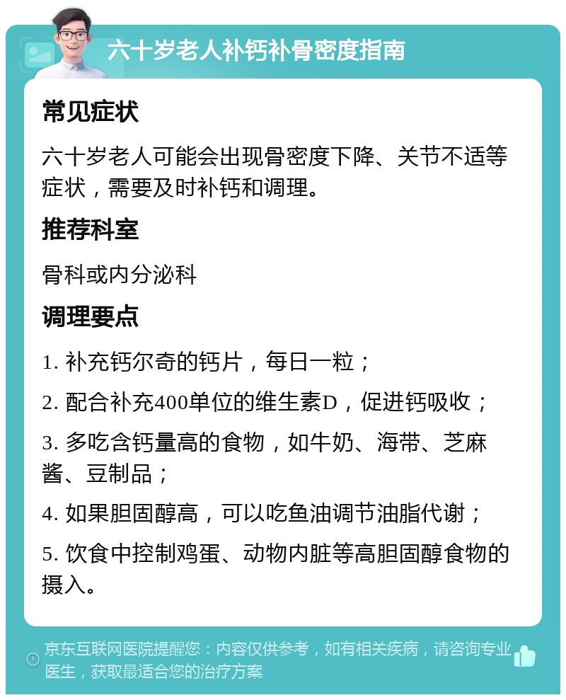 六十岁老人补钙补骨密度指南 常见症状 六十岁老人可能会出现骨密度下降、关节不适等症状，需要及时补钙和调理。 推荐科室 骨科或内分泌科 调理要点 1. 补充钙尔奇的钙片，每日一粒； 2. 配合补充400单位的维生素D，促进钙吸收； 3. 多吃含钙量高的食物，如牛奶、海带、芝麻酱、豆制品； 4. 如果胆固醇高，可以吃鱼油调节油脂代谢； 5. 饮食中控制鸡蛋、动物内脏等高胆固醇食物的摄入。