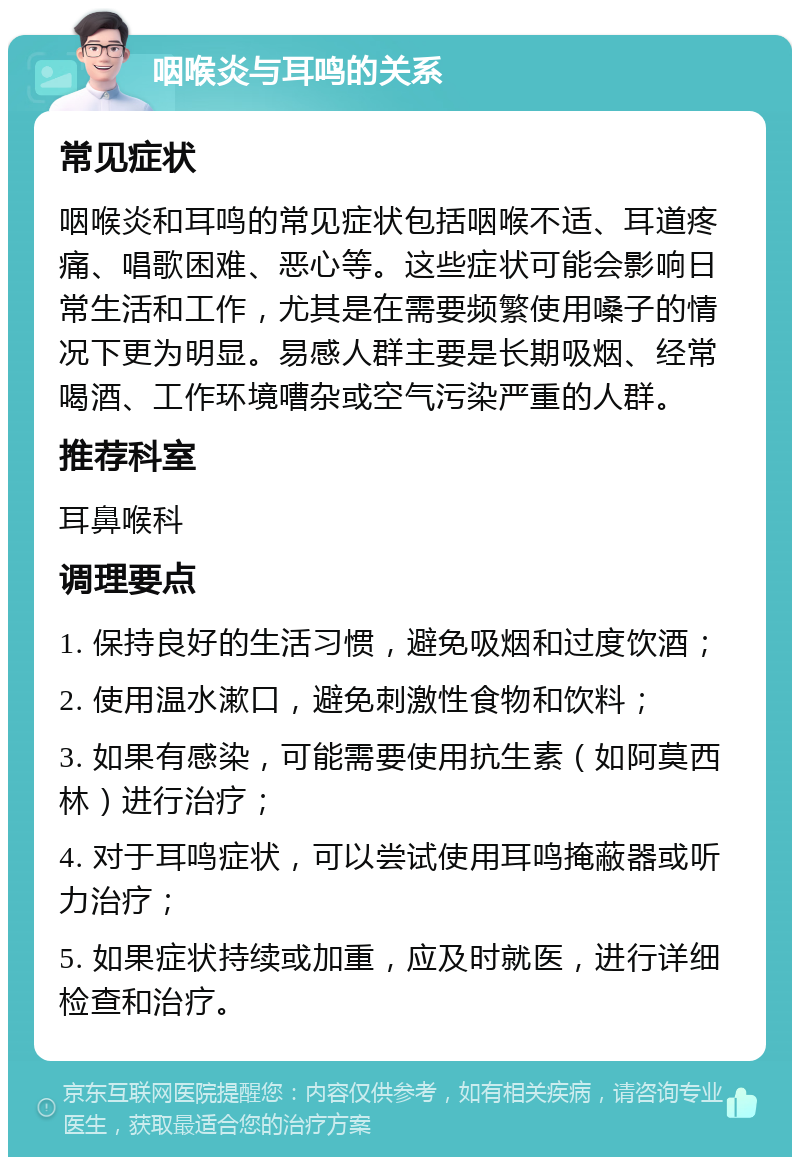 咽喉炎与耳鸣的关系 常见症状 咽喉炎和耳鸣的常见症状包括咽喉不适、耳道疼痛、唱歌困难、恶心等。这些症状可能会影响日常生活和工作，尤其是在需要频繁使用嗓子的情况下更为明显。易感人群主要是长期吸烟、经常喝酒、工作环境嘈杂或空气污染严重的人群。 推荐科室 耳鼻喉科 调理要点 1. 保持良好的生活习惯，避免吸烟和过度饮酒； 2. 使用温水漱口，避免刺激性食物和饮料； 3. 如果有感染，可能需要使用抗生素（如阿莫西林）进行治疗； 4. 对于耳鸣症状，可以尝试使用耳鸣掩蔽器或听力治疗； 5. 如果症状持续或加重，应及时就医，进行详细检查和治疗。