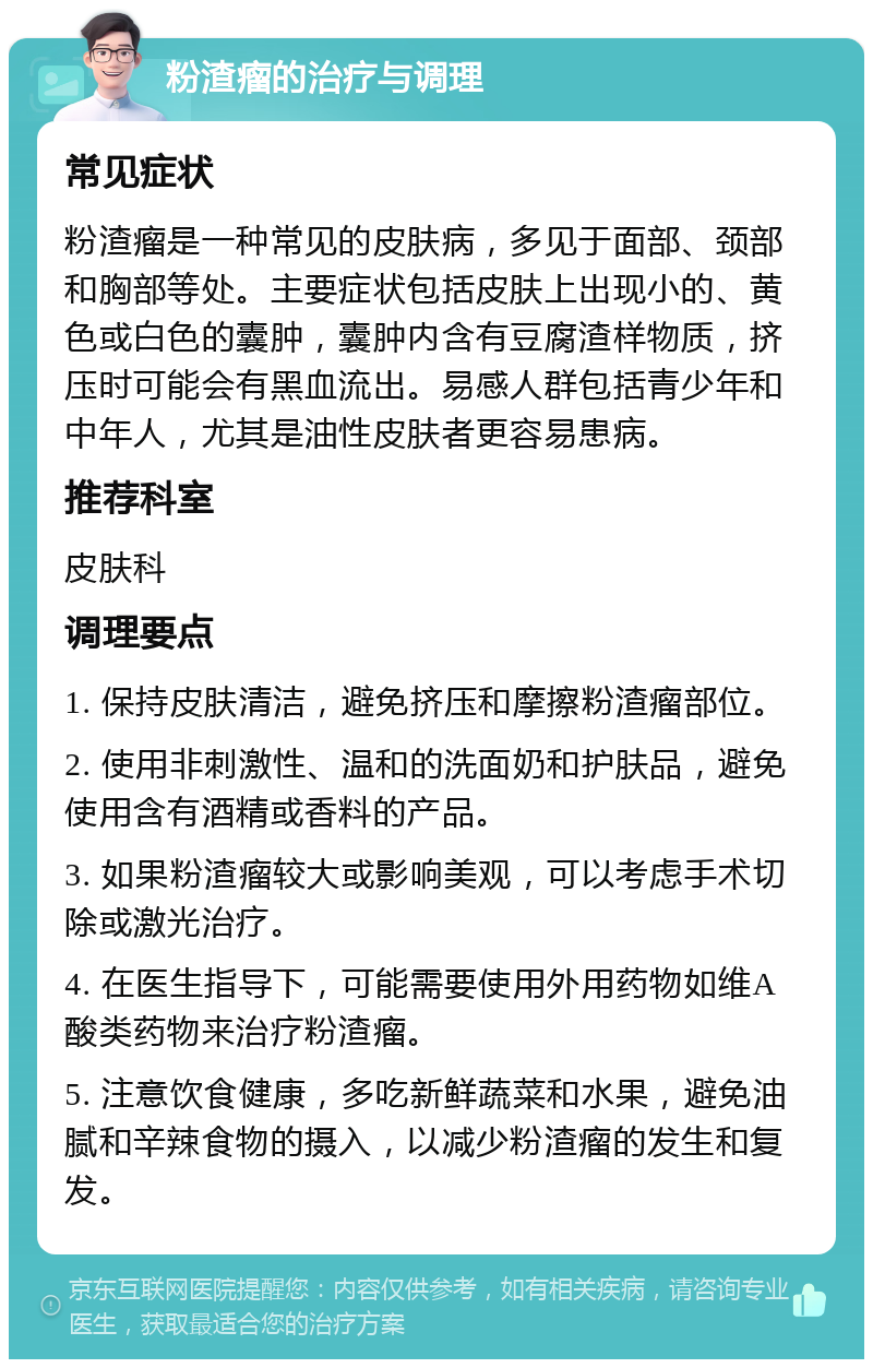 粉渣瘤的治疗与调理 常见症状 粉渣瘤是一种常见的皮肤病，多见于面部、颈部和胸部等处。主要症状包括皮肤上出现小的、黄色或白色的囊肿，囊肿内含有豆腐渣样物质，挤压时可能会有黑血流出。易感人群包括青少年和中年人，尤其是油性皮肤者更容易患病。 推荐科室 皮肤科 调理要点 1. 保持皮肤清洁，避免挤压和摩擦粉渣瘤部位。 2. 使用非刺激性、温和的洗面奶和护肤品，避免使用含有酒精或香料的产品。 3. 如果粉渣瘤较大或影响美观，可以考虑手术切除或激光治疗。 4. 在医生指导下，可能需要使用外用药物如维A酸类药物来治疗粉渣瘤。 5. 注意饮食健康，多吃新鲜蔬菜和水果，避免油腻和辛辣食物的摄入，以减少粉渣瘤的发生和复发。