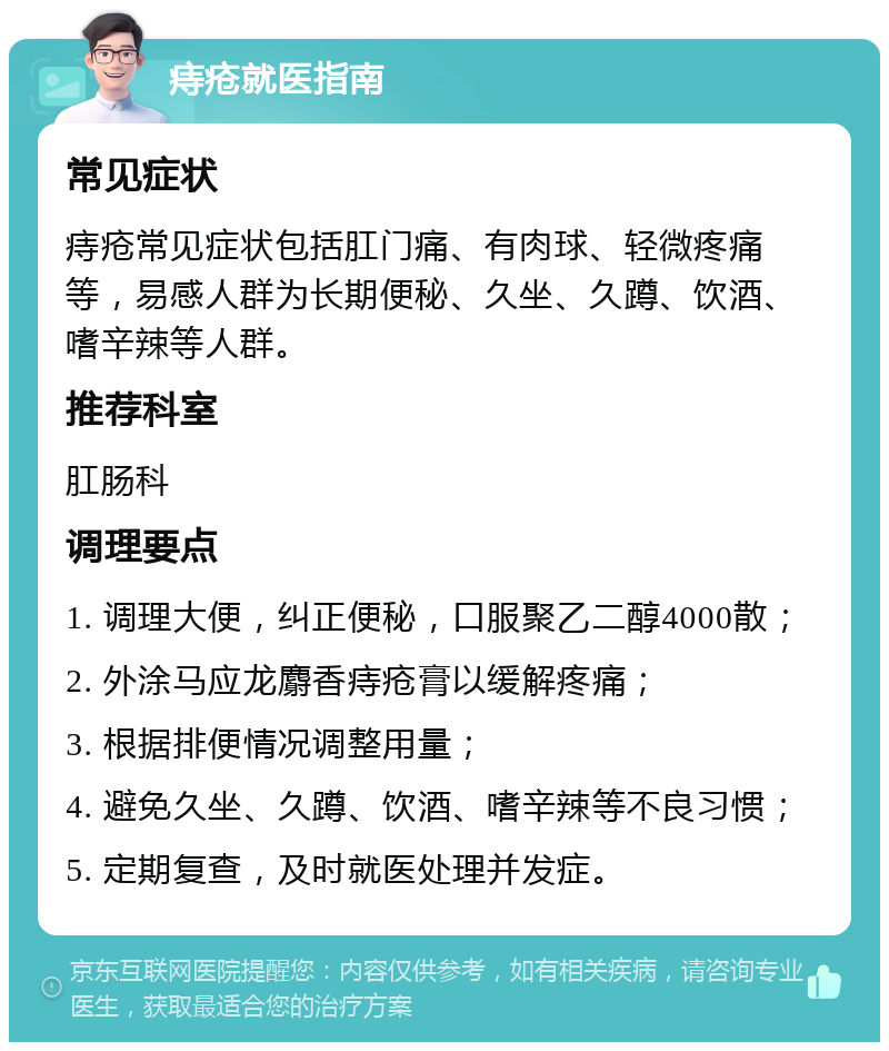 痔疮就医指南 常见症状 痔疮常见症状包括肛门痛、有肉球、轻微疼痛等，易感人群为长期便秘、久坐、久蹲、饮酒、嗜辛辣等人群。 推荐科室 肛肠科 调理要点 1. 调理大便，纠正便秘，口服聚乙二醇4000散； 2. 外涂马应龙麝香痔疮膏以缓解疼痛； 3. 根据排便情况调整用量； 4. 避免久坐、久蹲、饮酒、嗜辛辣等不良习惯； 5. 定期复查，及时就医处理并发症。