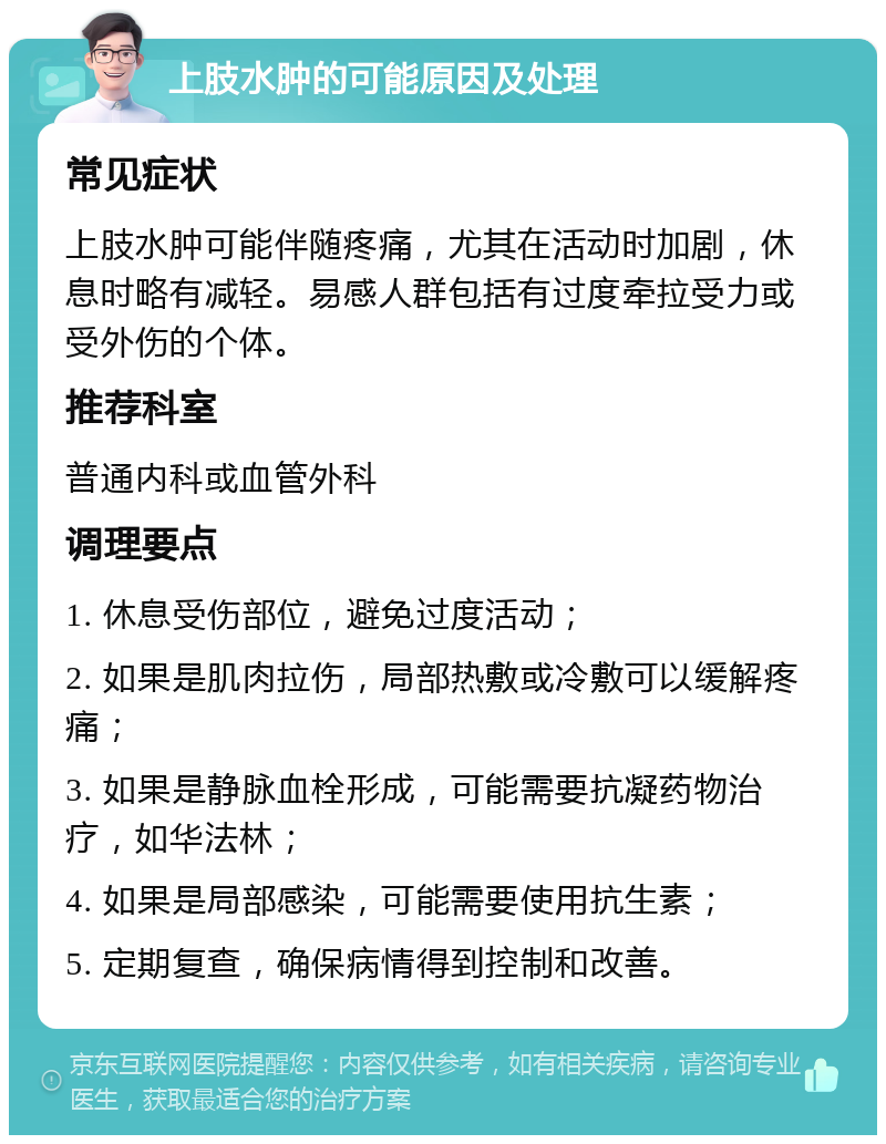 上肢水肿的可能原因及处理 常见症状 上肢水肿可能伴随疼痛，尤其在活动时加剧，休息时略有减轻。易感人群包括有过度牵拉受力或受外伤的个体。 推荐科室 普通内科或血管外科 调理要点 1. 休息受伤部位，避免过度活动； 2. 如果是肌肉拉伤，局部热敷或冷敷可以缓解疼痛； 3. 如果是静脉血栓形成，可能需要抗凝药物治疗，如华法林； 4. 如果是局部感染，可能需要使用抗生素； 5. 定期复查，确保病情得到控制和改善。