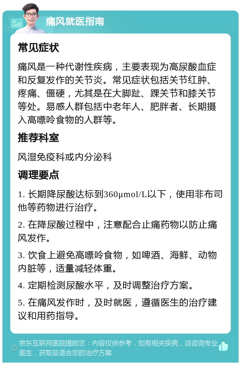 痛风就医指南 常见症状 痛风是一种代谢性疾病，主要表现为高尿酸血症和反复发作的关节炎。常见症状包括关节红肿、疼痛、僵硬，尤其是在大脚趾、踝关节和膝关节等处。易感人群包括中老年人、肥胖者、长期摄入高嘌呤食物的人群等。 推荐科室 风湿免疫科或内分泌科 调理要点 1. 长期降尿酸达标到360μmol/L以下，使用非布司他等药物进行治疗。 2. 在降尿酸过程中，注意配合止痛药物以防止痛风发作。 3. 饮食上避免高嘌呤食物，如啤酒、海鲜、动物内脏等，适量减轻体重。 4. 定期检测尿酸水平，及时调整治疗方案。 5. 在痛风发作时，及时就医，遵循医生的治疗建议和用药指导。