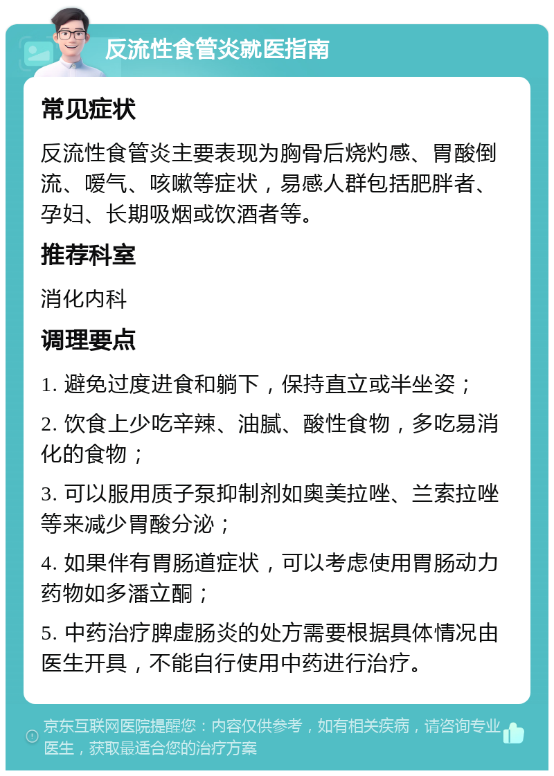 反流性食管炎就医指南 常见症状 反流性食管炎主要表现为胸骨后烧灼感、胃酸倒流、嗳气、咳嗽等症状，易感人群包括肥胖者、孕妇、长期吸烟或饮酒者等。 推荐科室 消化内科 调理要点 1. 避免过度进食和躺下，保持直立或半坐姿； 2. 饮食上少吃辛辣、油腻、酸性食物，多吃易消化的食物； 3. 可以服用质子泵抑制剂如奥美拉唑、兰索拉唑等来减少胃酸分泌； 4. 如果伴有胃肠道症状，可以考虑使用胃肠动力药物如多潘立酮； 5. 中药治疗脾虚肠炎的处方需要根据具体情况由医生开具，不能自行使用中药进行治疗。