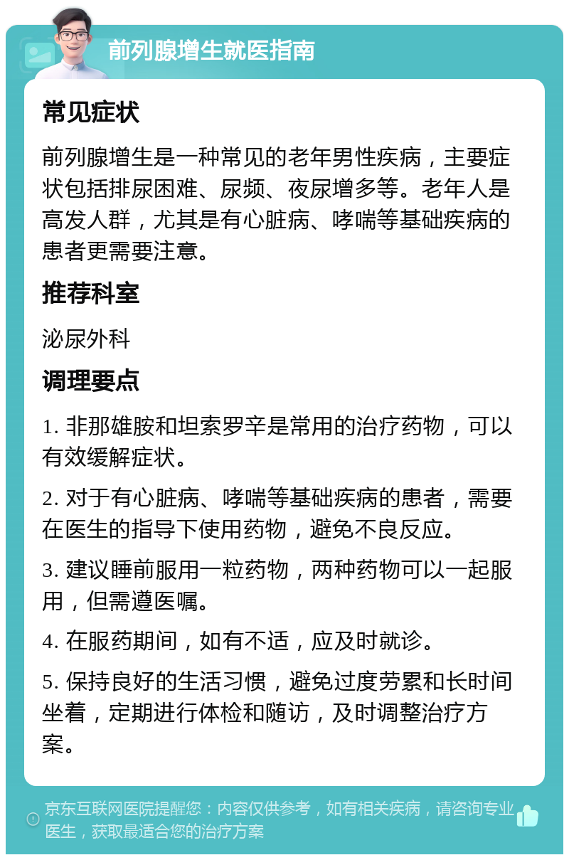 前列腺增生就医指南 常见症状 前列腺增生是一种常见的老年男性疾病，主要症状包括排尿困难、尿频、夜尿增多等。老年人是高发人群，尤其是有心脏病、哮喘等基础疾病的患者更需要注意。 推荐科室 泌尿外科 调理要点 1. 非那雄胺和坦索罗辛是常用的治疗药物，可以有效缓解症状。 2. 对于有心脏病、哮喘等基础疾病的患者，需要在医生的指导下使用药物，避免不良反应。 3. 建议睡前服用一粒药物，两种药物可以一起服用，但需遵医嘱。 4. 在服药期间，如有不适，应及时就诊。 5. 保持良好的生活习惯，避免过度劳累和长时间坐着，定期进行体检和随访，及时调整治疗方案。