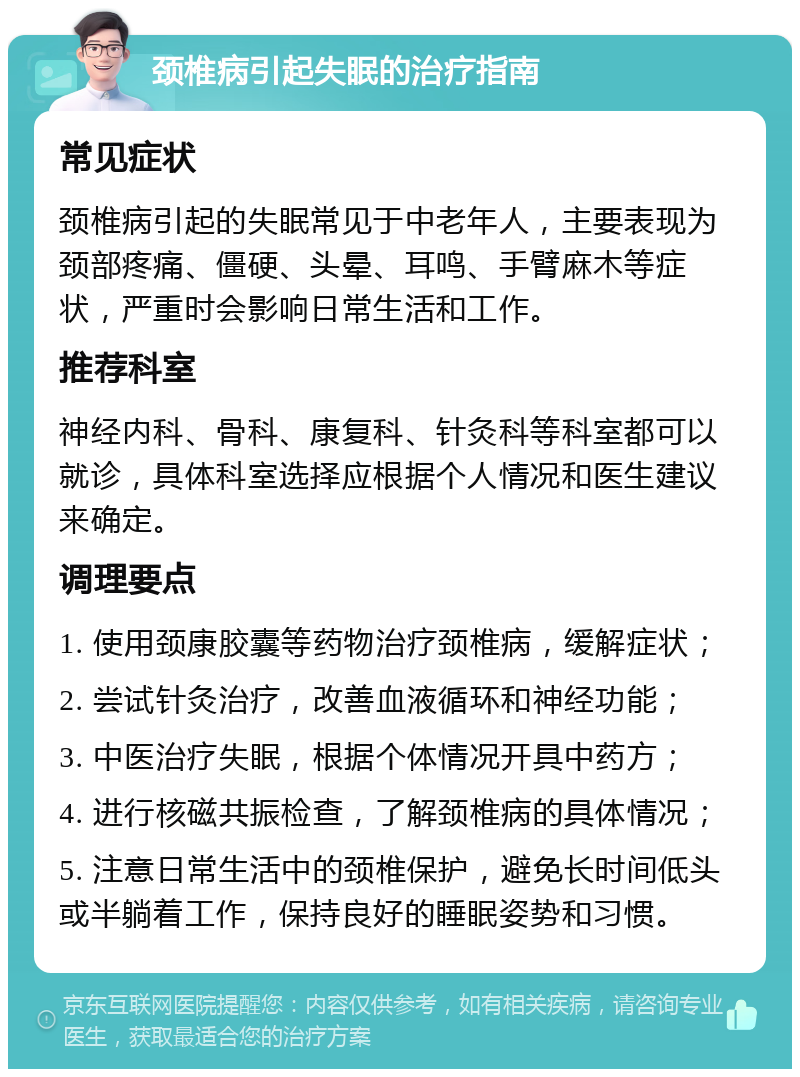 颈椎病引起失眠的治疗指南 常见症状 颈椎病引起的失眠常见于中老年人，主要表现为颈部疼痛、僵硬、头晕、耳鸣、手臂麻木等症状，严重时会影响日常生活和工作。 推荐科室 神经内科、骨科、康复科、针灸科等科室都可以就诊，具体科室选择应根据个人情况和医生建议来确定。 调理要点 1. 使用颈康胶囊等药物治疗颈椎病，缓解症状； 2. 尝试针灸治疗，改善血液循环和神经功能； 3. 中医治疗失眠，根据个体情况开具中药方； 4. 进行核磁共振检查，了解颈椎病的具体情况； 5. 注意日常生活中的颈椎保护，避免长时间低头或半躺着工作，保持良好的睡眠姿势和习惯。