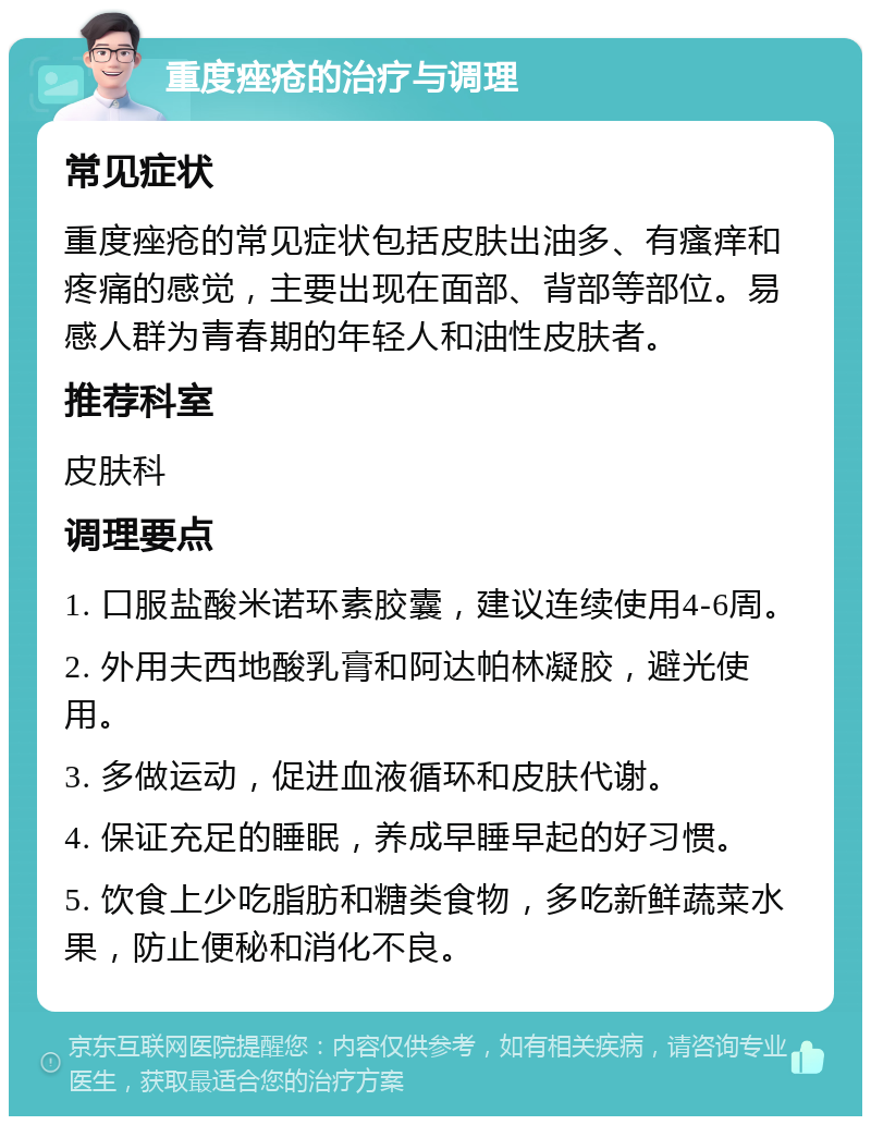 重度痤疮的治疗与调理 常见症状 重度痤疮的常见症状包括皮肤出油多、有瘙痒和疼痛的感觉，主要出现在面部、背部等部位。易感人群为青春期的年轻人和油性皮肤者。 推荐科室 皮肤科 调理要点 1. 口服盐酸米诺环素胶囊，建议连续使用4-6周。 2. 外用夫西地酸乳膏和阿达帕林凝胶，避光使用。 3. 多做运动，促进血液循环和皮肤代谢。 4. 保证充足的睡眠，养成早睡早起的好习惯。 5. 饮食上少吃脂肪和糖类食物，多吃新鲜蔬菜水果，防止便秘和消化不良。