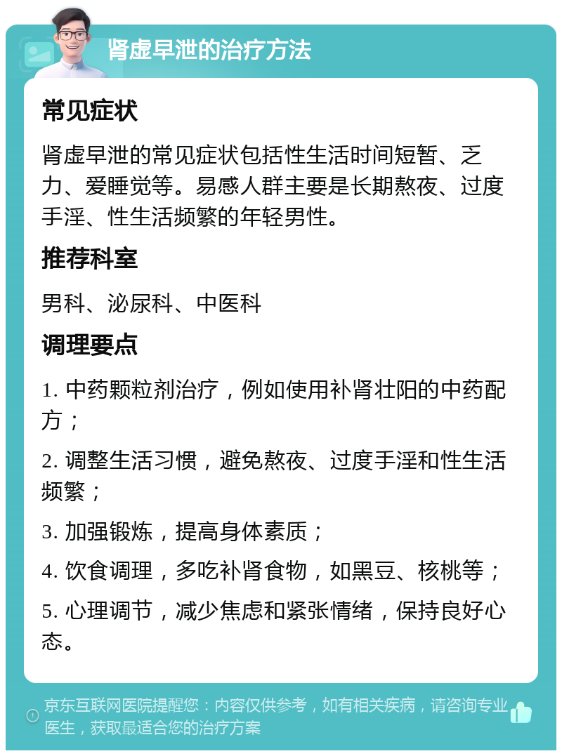 肾虚早泄的治疗方法 常见症状 肾虚早泄的常见症状包括性生活时间短暂、乏力、爱睡觉等。易感人群主要是长期熬夜、过度手淫、性生活频繁的年轻男性。 推荐科室 男科、泌尿科、中医科 调理要点 1. 中药颗粒剂治疗，例如使用补肾壮阳的中药配方； 2. 调整生活习惯，避免熬夜、过度手淫和性生活频繁； 3. 加强锻炼，提高身体素质； 4. 饮食调理，多吃补肾食物，如黑豆、核桃等； 5. 心理调节，减少焦虑和紧张情绪，保持良好心态。