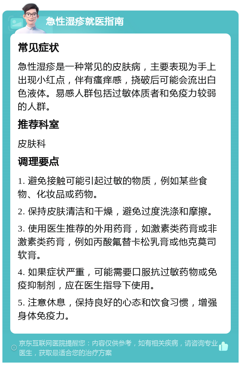 急性湿疹就医指南 常见症状 急性湿疹是一种常见的皮肤病，主要表现为手上出现小红点，伴有瘙痒感，挠破后可能会流出白色液体。易感人群包括过敏体质者和免疫力较弱的人群。 推荐科室 皮肤科 调理要点 1. 避免接触可能引起过敏的物质，例如某些食物、化妆品或药物。 2. 保持皮肤清洁和干燥，避免过度洗涤和摩擦。 3. 使用医生推荐的外用药膏，如激素类药膏或非激素类药膏，例如丙酸氟替卡松乳膏或他克莫司软膏。 4. 如果症状严重，可能需要口服抗过敏药物或免疫抑制剂，应在医生指导下使用。 5. 注意休息，保持良好的心态和饮食习惯，增强身体免疫力。