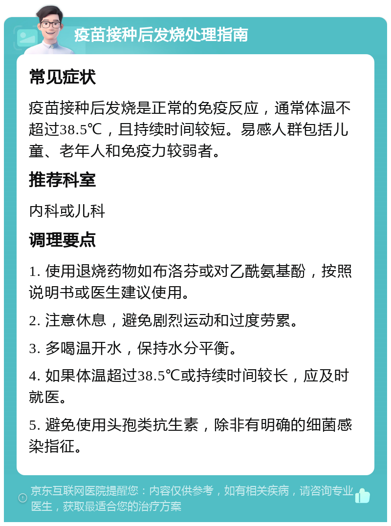 疫苗接种后发烧处理指南 常见症状 疫苗接种后发烧是正常的免疫反应，通常体温不超过38.5℃，且持续时间较短。易感人群包括儿童、老年人和免疫力较弱者。 推荐科室 内科或儿科 调理要点 1. 使用退烧药物如布洛芬或对乙酰氨基酚，按照说明书或医生建议使用。 2. 注意休息，避免剧烈运动和过度劳累。 3. 多喝温开水，保持水分平衡。 4. 如果体温超过38.5℃或持续时间较长，应及时就医。 5. 避免使用头孢类抗生素，除非有明确的细菌感染指征。