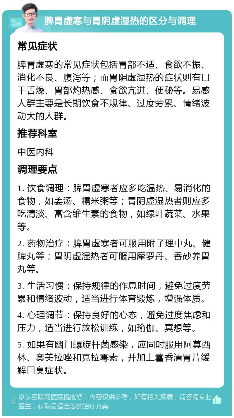 脾胃虚寒与胃阴虚湿热的区分与调理 常见症状 脾胃虚寒的常见症状包括胃部不适、食欲不振、消化不良、腹泻等；而胃阴虚湿热的症状则有口干舌燥、胃部灼热感、食欲亢进、便秘等。易感人群主要是长期饮食不规律、过度劳累、情绪波动大的人群。 推荐科室 中医内科 调理要点 1. 饮食调理：脾胃虚寒者应多吃温热、易消化的食物，如姜汤、糯米粥等；胃阴虚湿热者则应多吃清淡、富含维生素的食物，如绿叶蔬菜、水果等。 2. 药物治疗：脾胃虚寒者可服用附子理中丸、健脾丸等；胃阴虚湿热者可服用摩罗丹、香砂养胃丸等。 3. 生活习惯：保持规律的作息时间，避免过度劳累和情绪波动，适当进行体育锻炼，增强体质。 4. 心理调节：保持良好的心态，避免过度焦虑和压力，适当进行放松训练，如瑜伽、冥想等。 5. 如果有幽门螺旋杆菌感染，应同时服用阿莫西林、奥美拉唑和克拉霉素，并加上藿香清胃片缓解口臭症状。