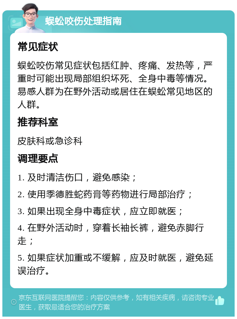 蜈蚣咬伤处理指南 常见症状 蜈蚣咬伤常见症状包括红肿、疼痛、发热等，严重时可能出现局部组织坏死、全身中毒等情况。易感人群为在野外活动或居住在蜈蚣常见地区的人群。 推荐科室 皮肤科或急诊科 调理要点 1. 及时清洁伤口，避免感染； 2. 使用季德胜蛇药膏等药物进行局部治疗； 3. 如果出现全身中毒症状，应立即就医； 4. 在野外活动时，穿着长袖长裤，避免赤脚行走； 5. 如果症状加重或不缓解，应及时就医，避免延误治疗。