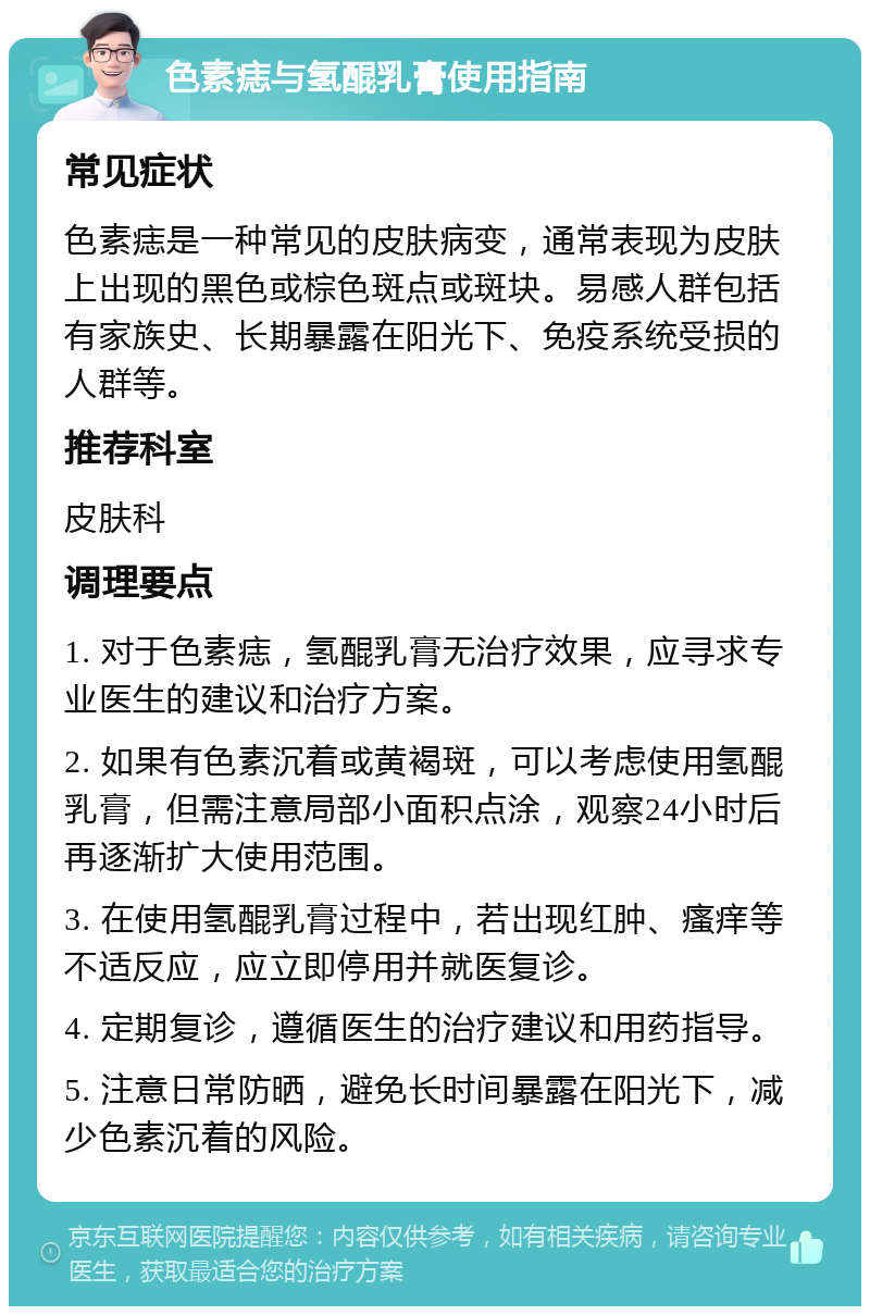 色素痣与氢醌乳膏使用指南 常见症状 色素痣是一种常见的皮肤病变，通常表现为皮肤上出现的黑色或棕色斑点或斑块。易感人群包括有家族史、长期暴露在阳光下、免疫系统受损的人群等。 推荐科室 皮肤科 调理要点 1. 对于色素痣，氢醌乳膏无治疗效果，应寻求专业医生的建议和治疗方案。 2. 如果有色素沉着或黄褐斑，可以考虑使用氢醌乳膏，但需注意局部小面积点涂，观察24小时后再逐渐扩大使用范围。 3. 在使用氢醌乳膏过程中，若出现红肿、瘙痒等不适反应，应立即停用并就医复诊。 4. 定期复诊，遵循医生的治疗建议和用药指导。 5. 注意日常防晒，避免长时间暴露在阳光下，减少色素沉着的风险。