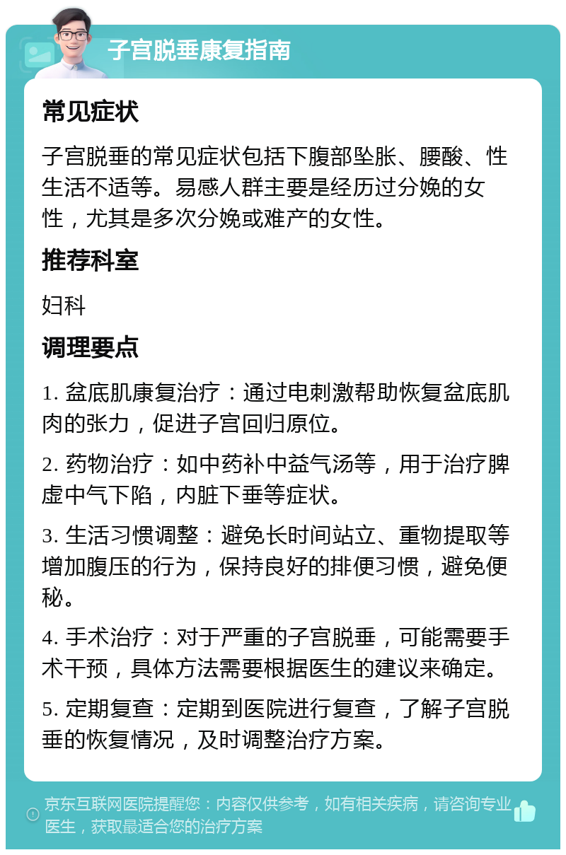 子宫脱垂康复指南 常见症状 子宫脱垂的常见症状包括下腹部坠胀、腰酸、性生活不适等。易感人群主要是经历过分娩的女性，尤其是多次分娩或难产的女性。 推荐科室 妇科 调理要点 1. 盆底肌康复治疗：通过电刺激帮助恢复盆底肌肉的张力，促进子宫回归原位。 2. 药物治疗：如中药补中益气汤等，用于治疗脾虚中气下陷，内脏下垂等症状。 3. 生活习惯调整：避免长时间站立、重物提取等增加腹压的行为，保持良好的排便习惯，避免便秘。 4. 手术治疗：对于严重的子宫脱垂，可能需要手术干预，具体方法需要根据医生的建议来确定。 5. 定期复查：定期到医院进行复查，了解子宫脱垂的恢复情况，及时调整治疗方案。