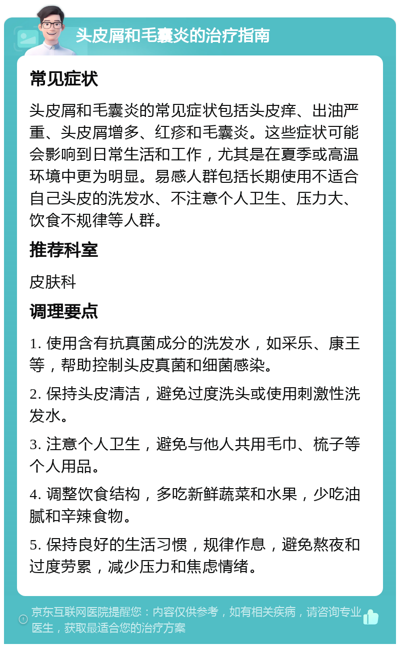 头皮屑和毛囊炎的治疗指南 常见症状 头皮屑和毛囊炎的常见症状包括头皮痒、出油严重、头皮屑增多、红疹和毛囊炎。这些症状可能会影响到日常生活和工作，尤其是在夏季或高温环境中更为明显。易感人群包括长期使用不适合自己头皮的洗发水、不注意个人卫生、压力大、饮食不规律等人群。 推荐科室 皮肤科 调理要点 1. 使用含有抗真菌成分的洗发水，如采乐、康王等，帮助控制头皮真菌和细菌感染。 2. 保持头皮清洁，避免过度洗头或使用刺激性洗发水。 3. 注意个人卫生，避免与他人共用毛巾、梳子等个人用品。 4. 调整饮食结构，多吃新鲜蔬菜和水果，少吃油腻和辛辣食物。 5. 保持良好的生活习惯，规律作息，避免熬夜和过度劳累，减少压力和焦虑情绪。