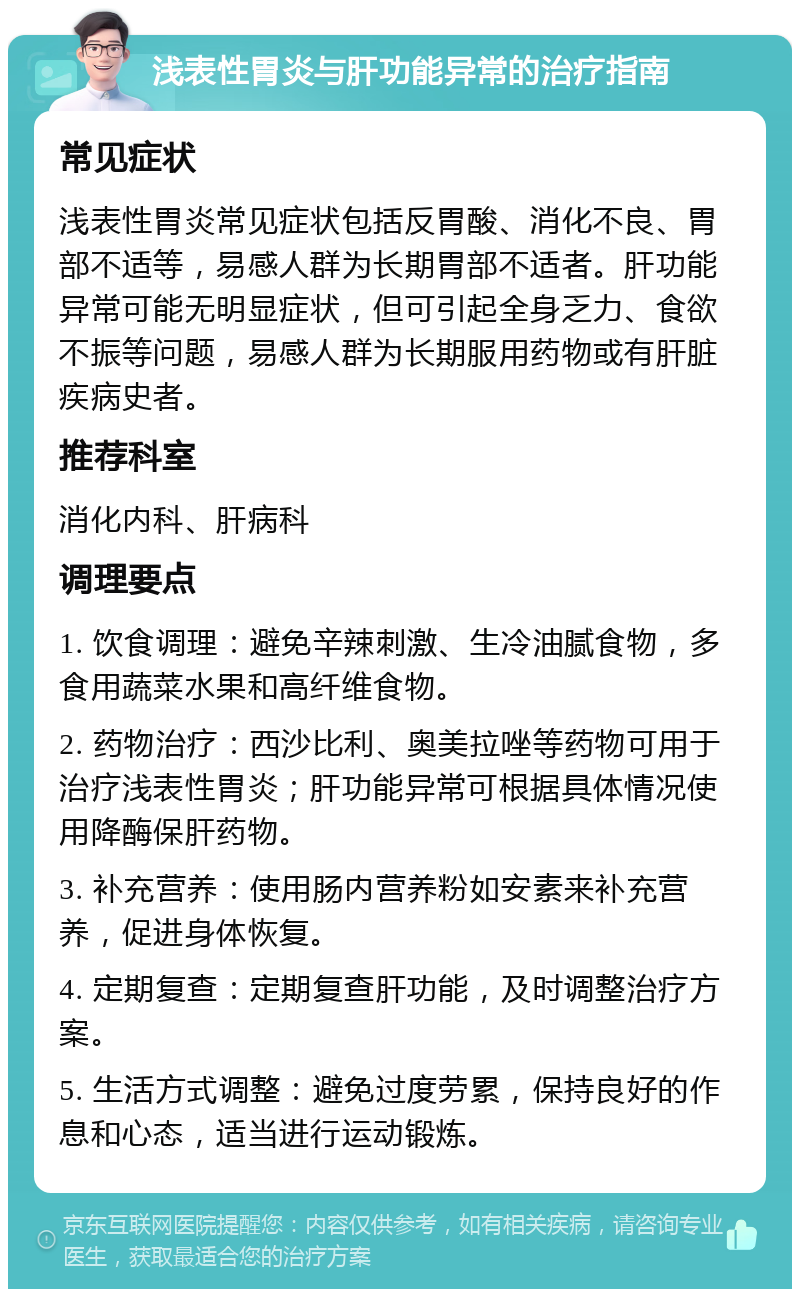 浅表性胃炎与肝功能异常的治疗指南 常见症状 浅表性胃炎常见症状包括反胃酸、消化不良、胃部不适等，易感人群为长期胃部不适者。肝功能异常可能无明显症状，但可引起全身乏力、食欲不振等问题，易感人群为长期服用药物或有肝脏疾病史者。 推荐科室 消化内科、肝病科 调理要点 1. 饮食调理：避免辛辣刺激、生冷油腻食物，多食用蔬菜水果和高纤维食物。 2. 药物治疗：西沙比利、奥美拉唑等药物可用于治疗浅表性胃炎；肝功能异常可根据具体情况使用降酶保肝药物。 3. 补充营养：使用肠内营养粉如安素来补充营养，促进身体恢复。 4. 定期复查：定期复查肝功能，及时调整治疗方案。 5. 生活方式调整：避免过度劳累，保持良好的作息和心态，适当进行运动锻炼。