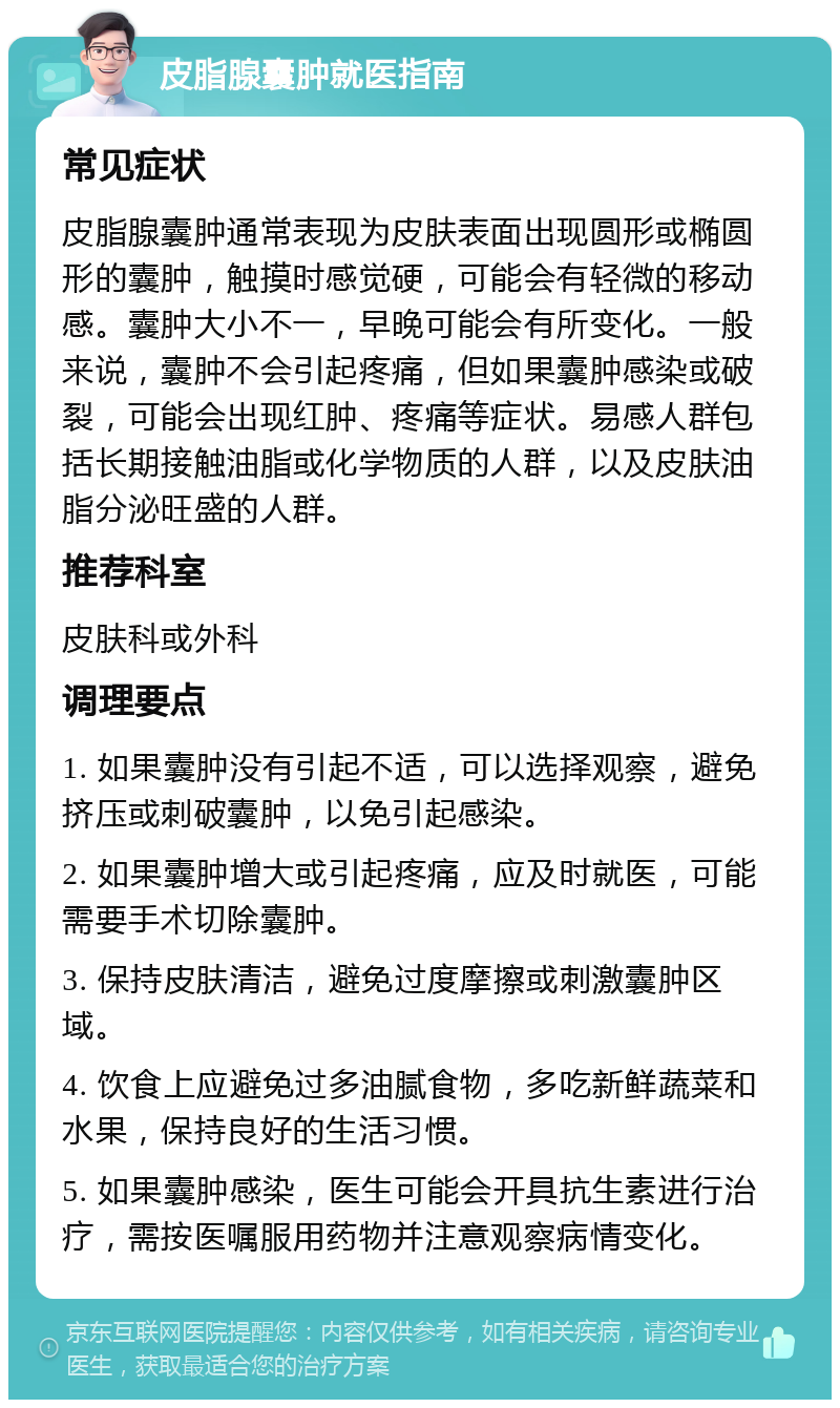 皮脂腺囊肿就医指南 常见症状 皮脂腺囊肿通常表现为皮肤表面出现圆形或椭圆形的囊肿，触摸时感觉硬，可能会有轻微的移动感。囊肿大小不一，早晚可能会有所变化。一般来说，囊肿不会引起疼痛，但如果囊肿感染或破裂，可能会出现红肿、疼痛等症状。易感人群包括长期接触油脂或化学物质的人群，以及皮肤油脂分泌旺盛的人群。 推荐科室 皮肤科或外科 调理要点 1. 如果囊肿没有引起不适，可以选择观察，避免挤压或刺破囊肿，以免引起感染。 2. 如果囊肿增大或引起疼痛，应及时就医，可能需要手术切除囊肿。 3. 保持皮肤清洁，避免过度摩擦或刺激囊肿区域。 4. 饮食上应避免过多油腻食物，多吃新鲜蔬菜和水果，保持良好的生活习惯。 5. 如果囊肿感染，医生可能会开具抗生素进行治疗，需按医嘱服用药物并注意观察病情变化。