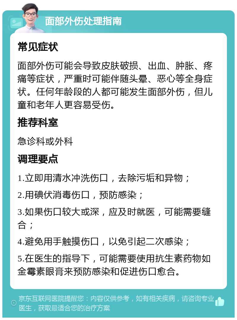 面部外伤处理指南 常见症状 面部外伤可能会导致皮肤破损、出血、肿胀、疼痛等症状，严重时可能伴随头晕、恶心等全身症状。任何年龄段的人都可能发生面部外伤，但儿童和老年人更容易受伤。 推荐科室 急诊科或外科 调理要点 1.立即用清水冲洗伤口，去除污垢和异物； 2.用碘伏消毒伤口，预防感染； 3.如果伤口较大或深，应及时就医，可能需要缝合； 4.避免用手触摸伤口，以免引起二次感染； 5.在医生的指导下，可能需要使用抗生素药物如金霉素眼膏来预防感染和促进伤口愈合。