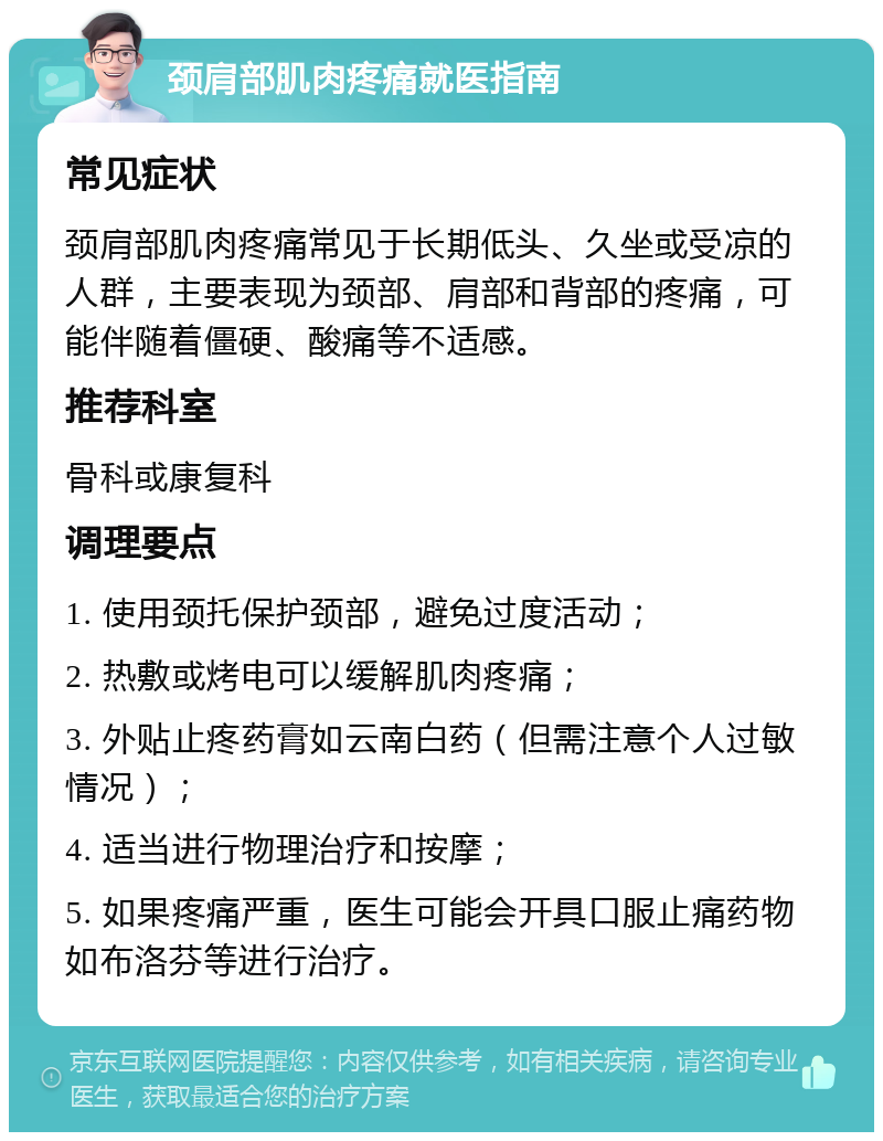 颈肩部肌肉疼痛就医指南 常见症状 颈肩部肌肉疼痛常见于长期低头、久坐或受凉的人群，主要表现为颈部、肩部和背部的疼痛，可能伴随着僵硬、酸痛等不适感。 推荐科室 骨科或康复科 调理要点 1. 使用颈托保护颈部，避免过度活动； 2. 热敷或烤电可以缓解肌肉疼痛； 3. 外贴止疼药膏如云南白药（但需注意个人过敏情况）； 4. 适当进行物理治疗和按摩； 5. 如果疼痛严重，医生可能会开具口服止痛药物如布洛芬等进行治疗。