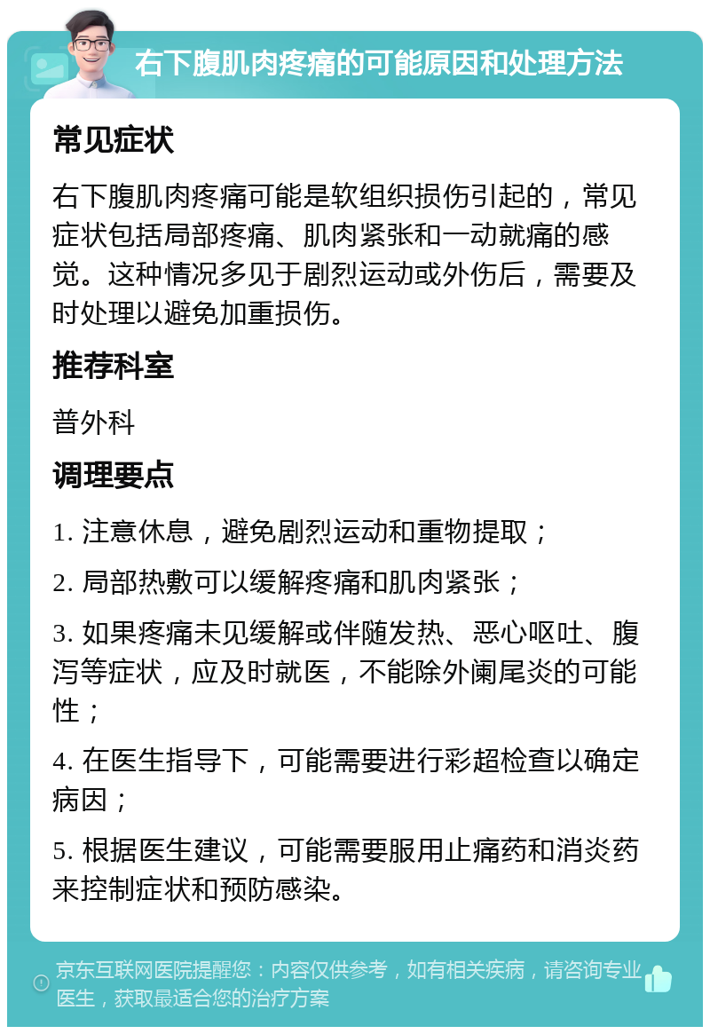 右下腹肌肉疼痛的可能原因和处理方法 常见症状 右下腹肌肉疼痛可能是软组织损伤引起的，常见症状包括局部疼痛、肌肉紧张和一动就痛的感觉。这种情况多见于剧烈运动或外伤后，需要及时处理以避免加重损伤。 推荐科室 普外科 调理要点 1. 注意休息，避免剧烈运动和重物提取； 2. 局部热敷可以缓解疼痛和肌肉紧张； 3. 如果疼痛未见缓解或伴随发热、恶心呕吐、腹泻等症状，应及时就医，不能除外阑尾炎的可能性； 4. 在医生指导下，可能需要进行彩超检查以确定病因； 5. 根据医生建议，可能需要服用止痛药和消炎药来控制症状和预防感染。