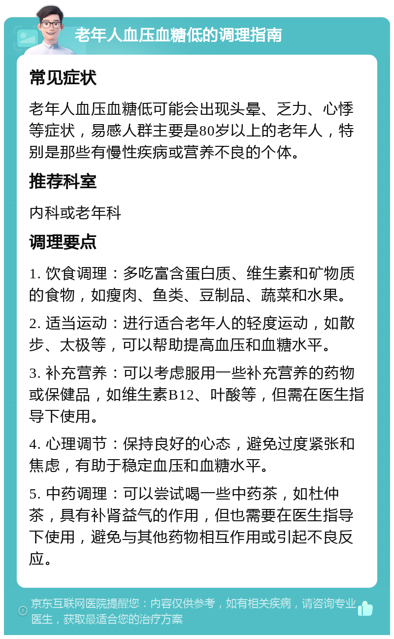 老年人血压血糖低的调理指南 常见症状 老年人血压血糖低可能会出现头晕、乏力、心悸等症状，易感人群主要是80岁以上的老年人，特别是那些有慢性疾病或营养不良的个体。 推荐科室 内科或老年科 调理要点 1. 饮食调理：多吃富含蛋白质、维生素和矿物质的食物，如瘦肉、鱼类、豆制品、蔬菜和水果。 2. 适当运动：进行适合老年人的轻度运动，如散步、太极等，可以帮助提高血压和血糖水平。 3. 补充营养：可以考虑服用一些补充营养的药物或保健品，如维生素B12、叶酸等，但需在医生指导下使用。 4. 心理调节：保持良好的心态，避免过度紧张和焦虑，有助于稳定血压和血糖水平。 5. 中药调理：可以尝试喝一些中药茶，如杜仲茶，具有补肾益气的作用，但也需要在医生指导下使用，避免与其他药物相互作用或引起不良反应。